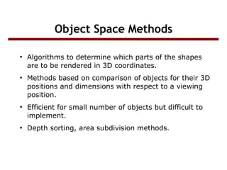 Object Space Methods
●

●

●

●

Algorithms to determine which parts of the shapes
are to be rendered in 3D coordinates.
Methods based on comparison of objects for their 3D
positions and dimensions with respect to a viewing
position.
Efficient for small number of objects but difficult to
implement.
Depth sorting, area subdivision methods.

 