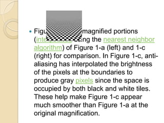 

Figure 2 shows magnified portions
(interpolated using the nearest neighbor
algorithm) of Figure 1-a (left) and 1-c
(right) for comparison. In Figure 1-c, antialiasing has interpolated the brightness
of the pixels at the boundaries to
produce gray pixels since the space is
occupied by both black and white tiles.
These help make Figure 1-c appear
much smoother than Figure 1-a at the
original magnification.

 