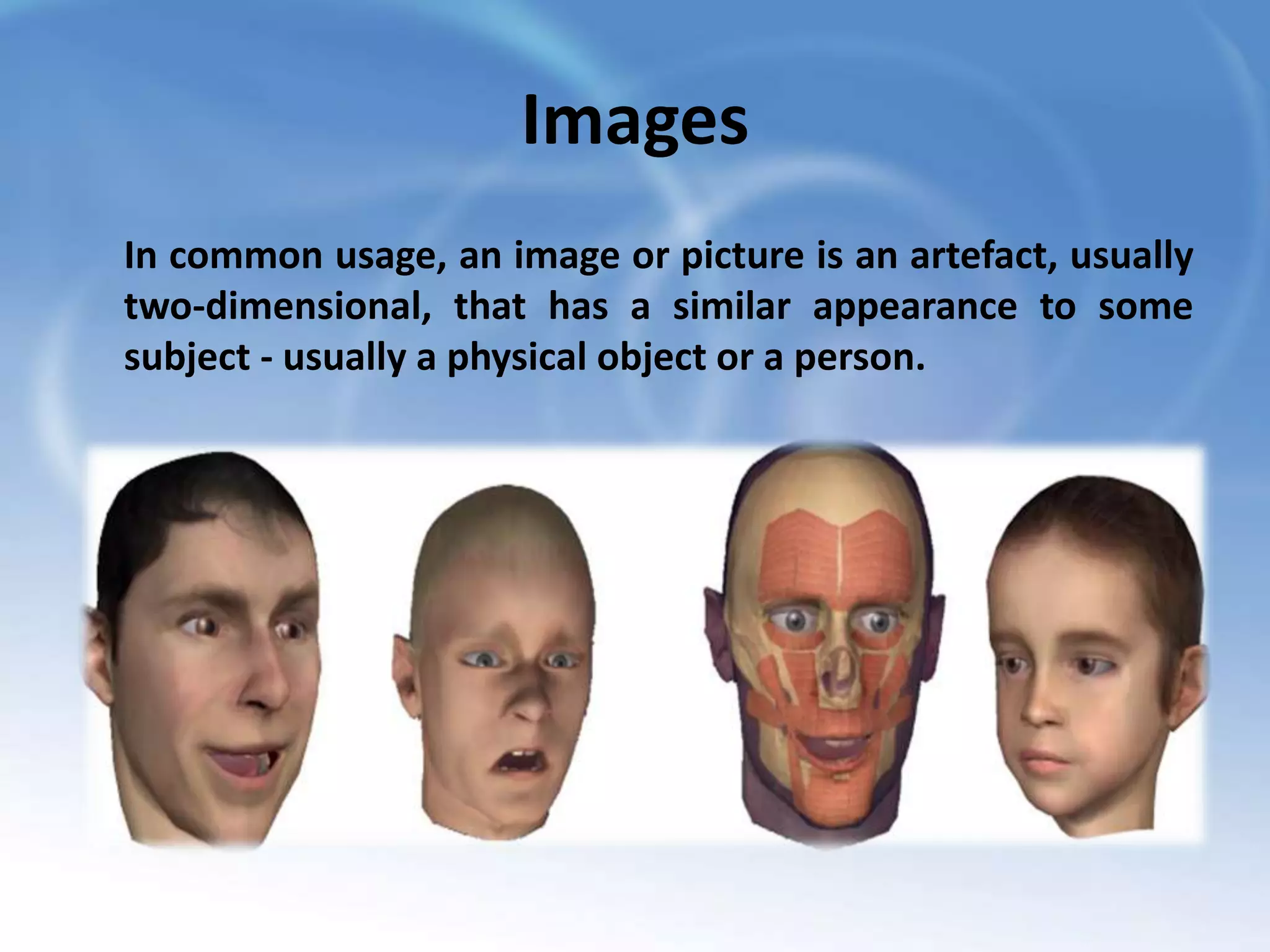 Images
In common usage, an image or picture is an artefact, usually
two-dimensional, that has a similar appearance to some
subject - usually a physical object or a person.

 