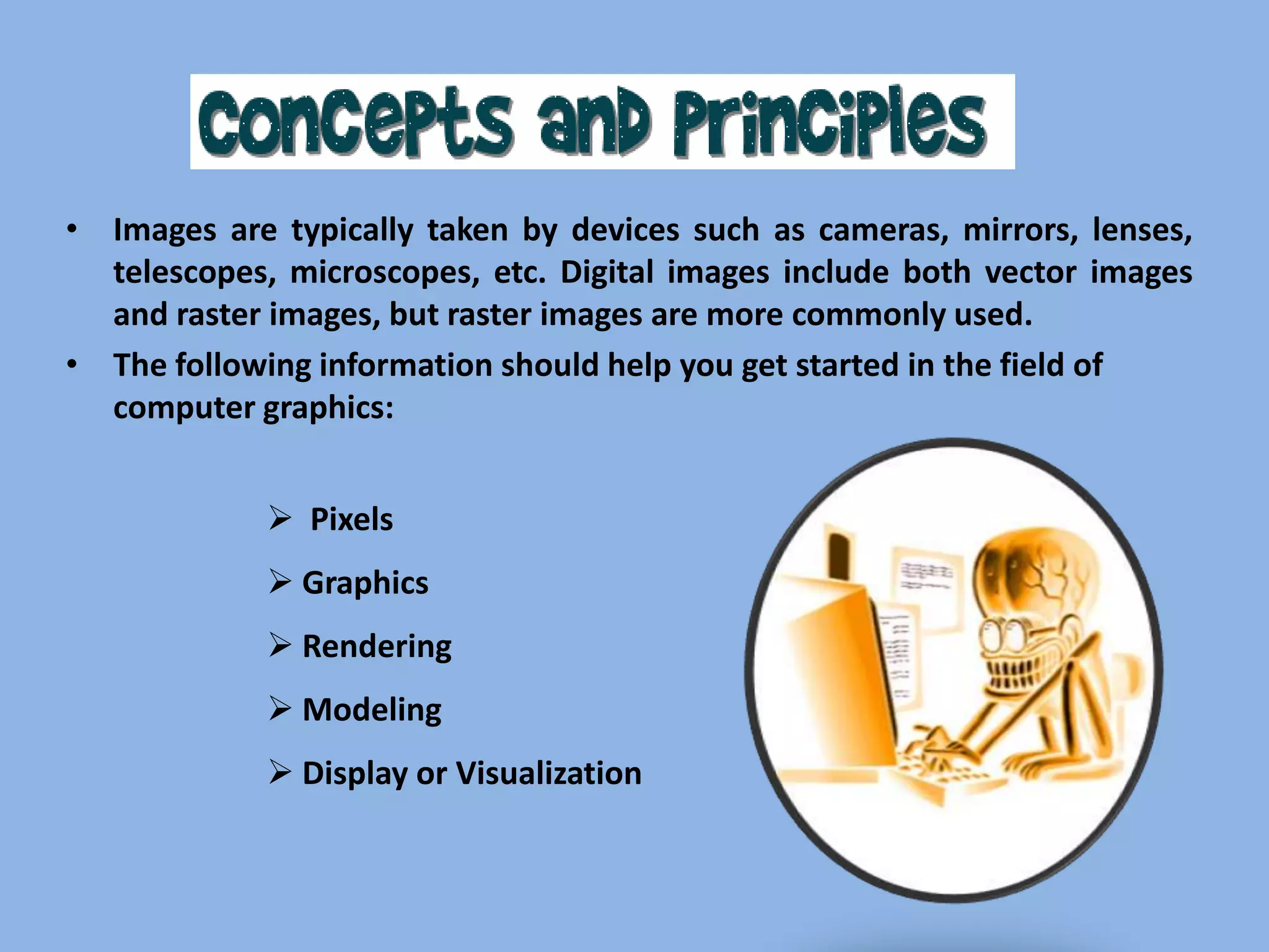• Images are typically taken by devices such as cameras, mirrors, lenses,
telescopes, microscopes, etc. Digital images include both vector images
and raster images, but raster images are more commonly used.
• The following information should help you get started in the field of
computer graphics:
 Pixels
 Graphics
 Rendering
 Modeling

 Display or Visualization

 