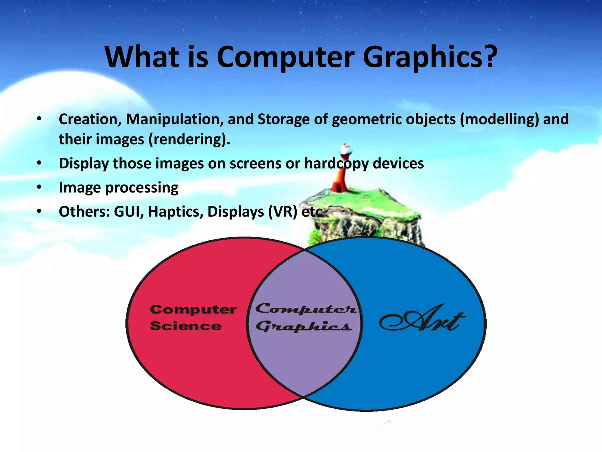 What is Computer Graphics?
• Creation, Manipulation, and Storage of geometric objects (modelling) and
their images (rendering).
• Display those images on screens or hardcopy devices
• Image processing
• Others: GUI, Haptics, Displays (VR) etc

 
