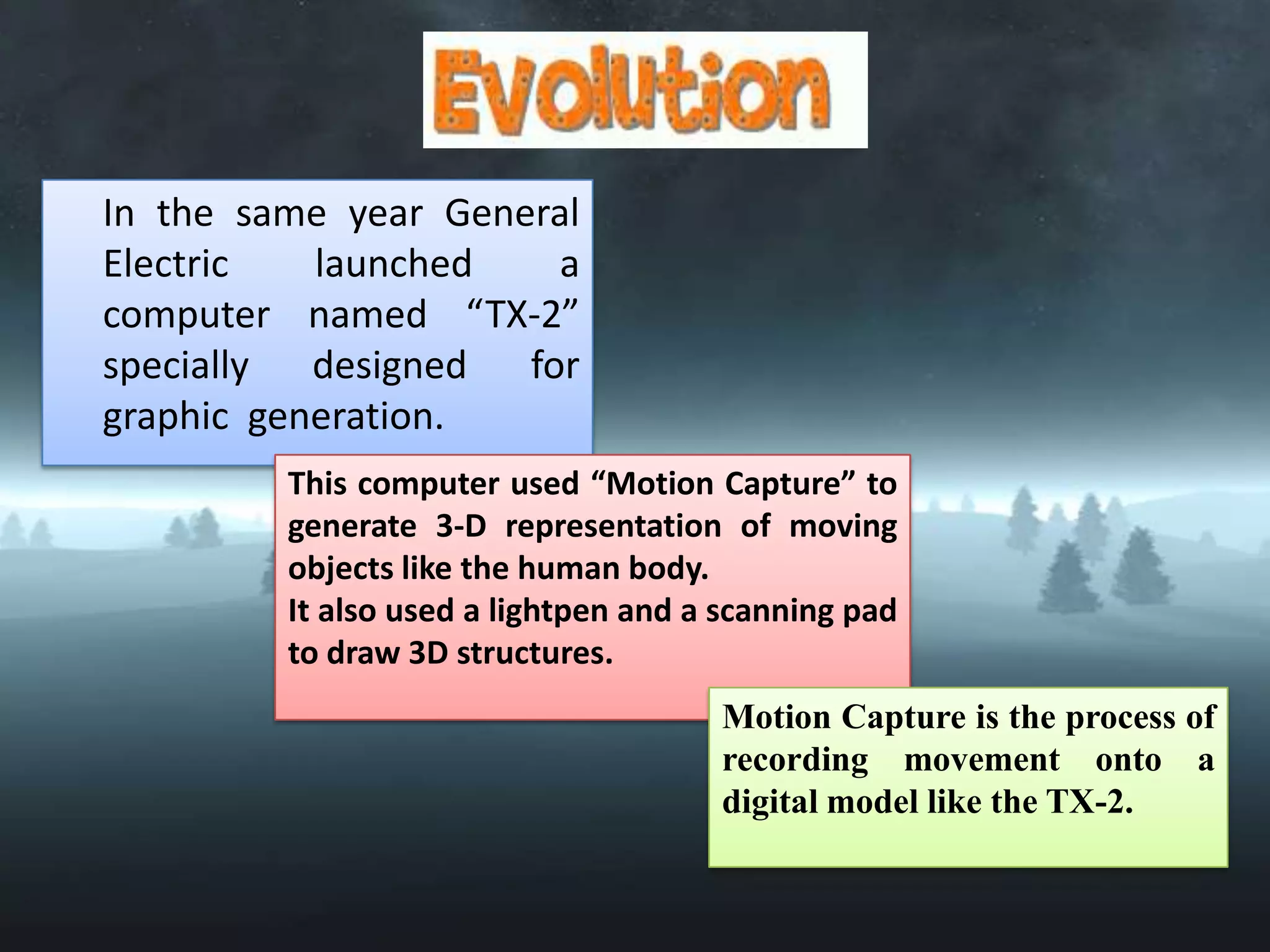 In the same year General
Electric
launched
a
computer named “TX-2”
specially designed for
graphic generation.
This computer used “Motion Capture” to
generate 3-D representation of moving
objects like the human body.
It also used a lightpen and a scanning pad
to draw 3D structures.
Motion Capture is the process of
recording movement onto a
digital model like the TX-2.

 