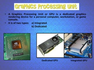 • A Graphics Processing Unit or GPU is a dedicated graphics
rendering device for a personal computer, workstation, or game
console.
• It is of two types: a) Integrated
b) Dedicated

Dedicated GPU

Integrated GPU

 