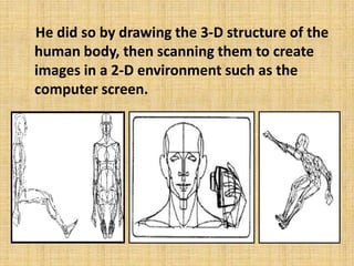 He did so by drawing the 3-D structure of the
human body, then scanning them to create
images in a 2-D environment such as the
computer screen.

 