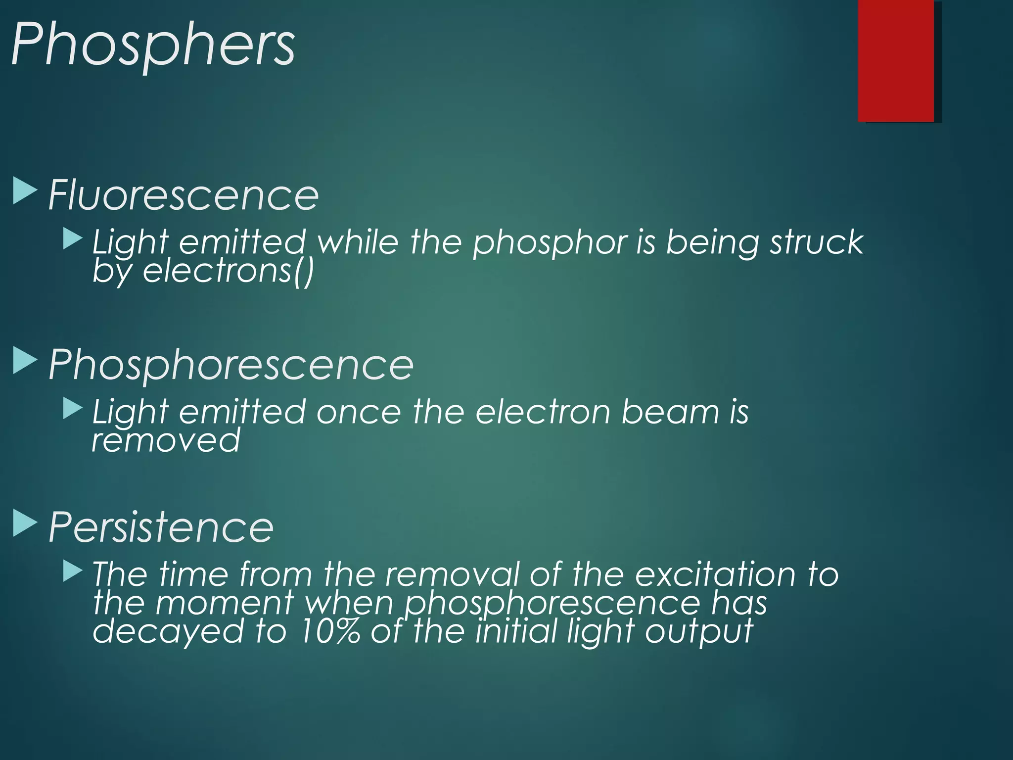 Phosphers
 Fluorescence
 Light emitted while the phosphor is being struck
by electrons()
 Phosphorescence
 Light emitted once the electron beam is
removed
 Persistence
 The time from the removal of the excitation to
the moment when phosphorescence has
decayed to 10% of the initial light output
 