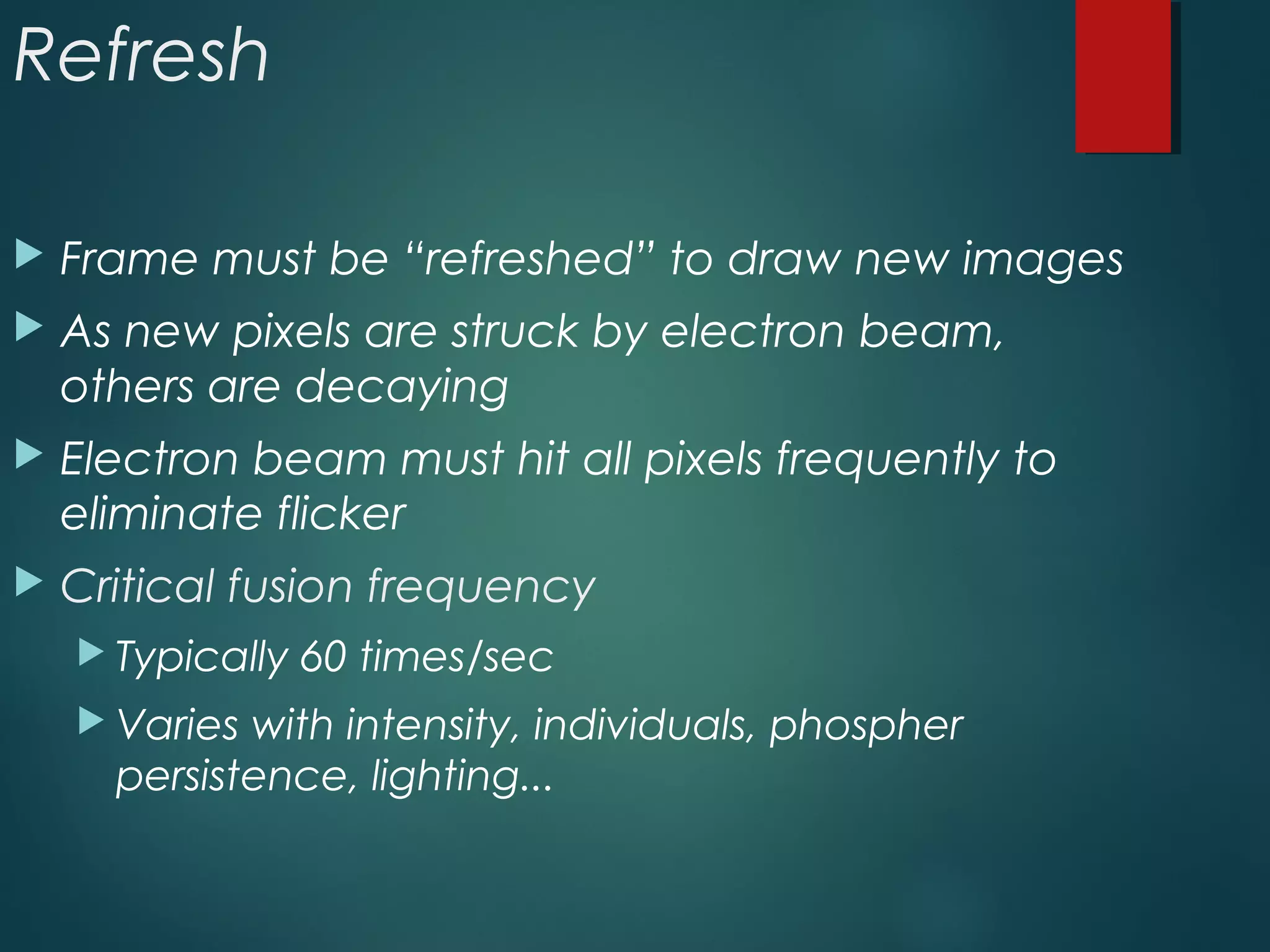 Refresh
 Frame must be “refreshed” to draw new images
 As new pixels are struck by electron beam,
others are decaying
 Electron beam must hit all pixels frequently to
eliminate flicker
 Critical fusion frequency
 Typically 60 times/sec
 Varies with intensity, individuals, phospher
persistence, lighting...
 