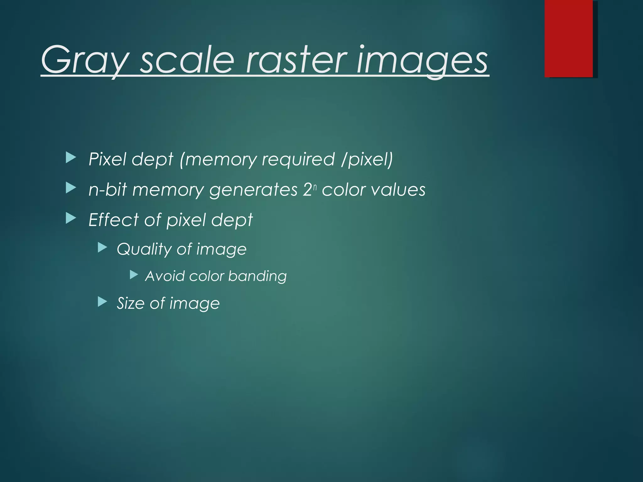Gray scale raster images
 Pixel dept (memory required /pixel)
 n-bit memory generates 2n
color values
 Effect of pixel dept
 Quality of image
 Avoid color banding
 Size of image
 
