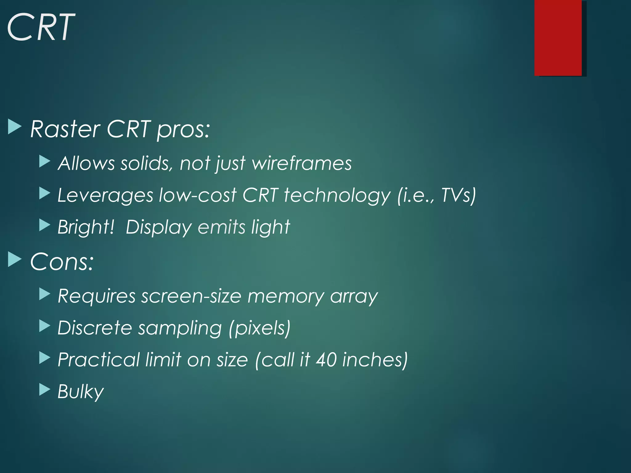 CRT
 Raster CRT pros:
 Allows solids, not just wireframes
 Leverages low-cost CRT technology (i.e., TVs)
 Bright! Display emits light
 Cons:
 Requires screen-size memory array
 Discrete sampling (pixels)
 Practical limit on size (call it 40 inches)
 Bulky
 