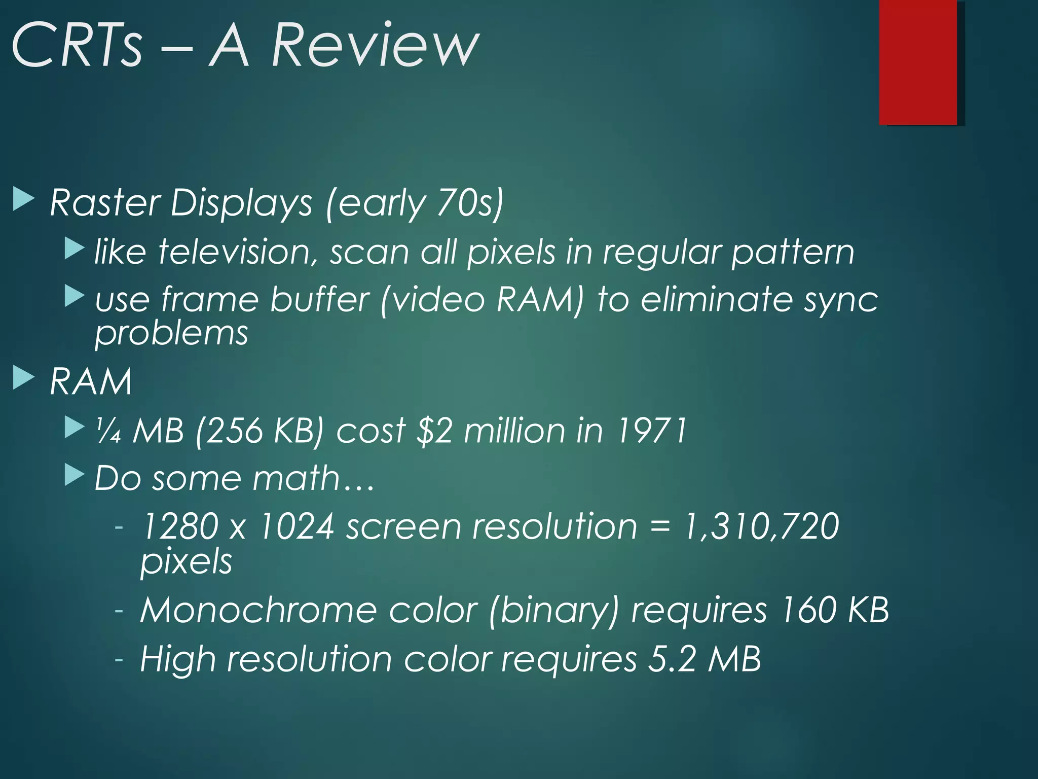 CRTs – A Review
 Raster Displays (early 70s)
 like television, scan all pixels in regular pattern
 use frame buffer (video RAM) to eliminate sync
problems
 RAM
 ¼ MB (256 KB) cost $2 million in 1971
 Do some math…
- 1280 x 1024 screen resolution = 1,310,720
pixels
- Monochrome color (binary) requires 160 KB
- High resolution color requires 5.2 MB
 