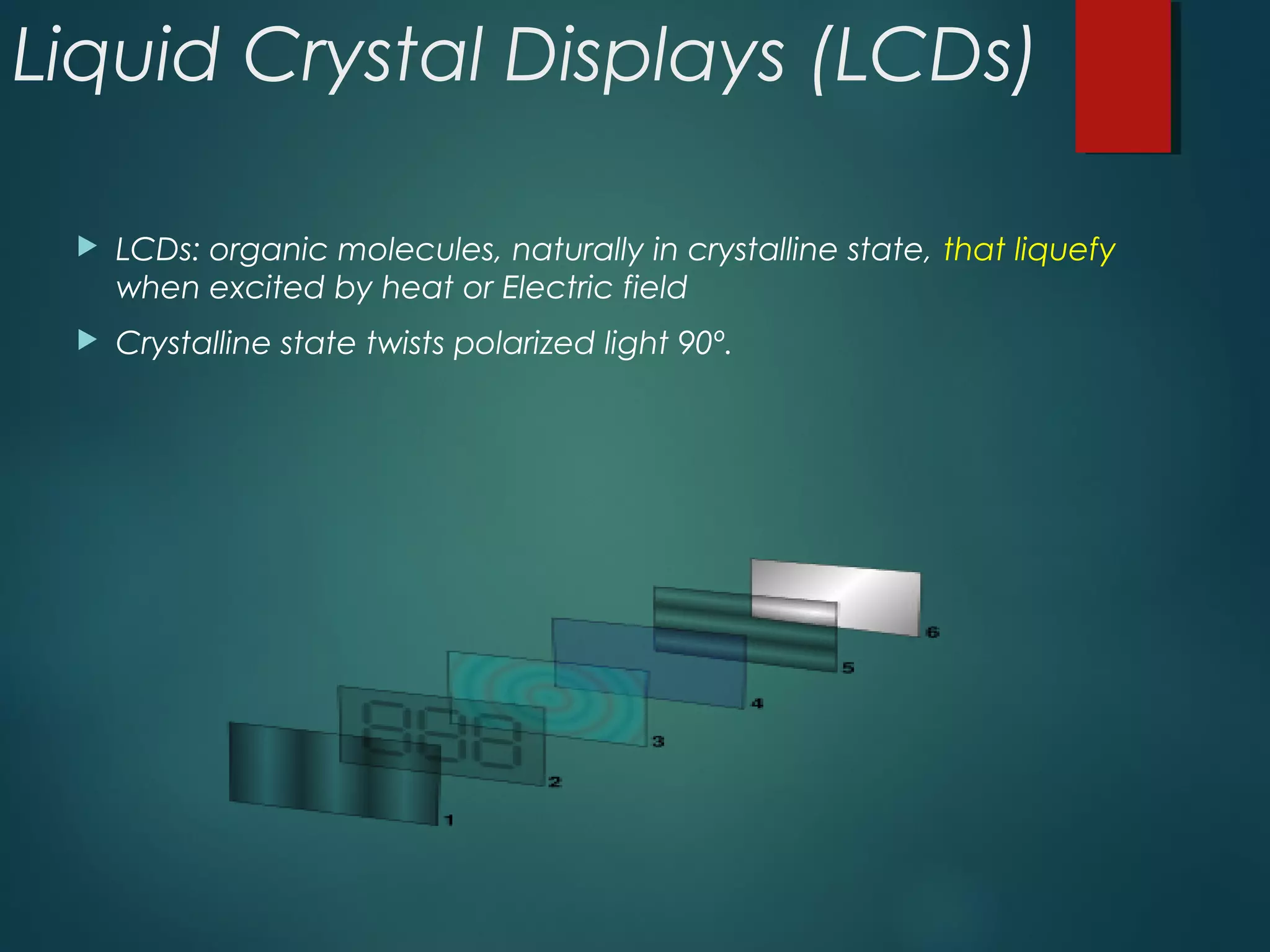 Liquid Crystal Displays (LCDs)
 LCDs: organic molecules, naturally in crystalline state, that liquefy
when excited by heat or Electric field
 Crystalline state twists polarized light 90º.
 