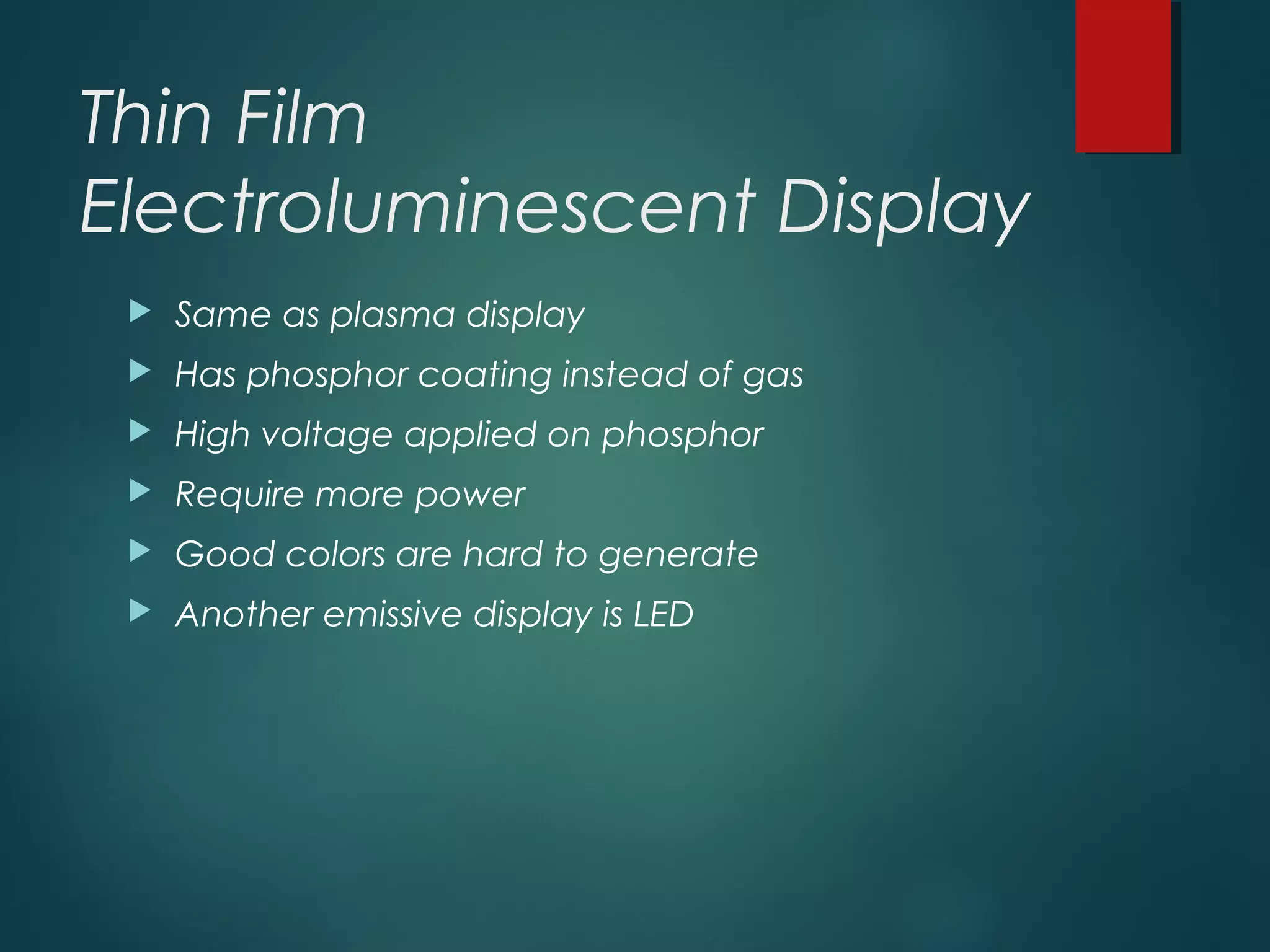 Thin Film
Electroluminescent Display
 Same as plasma display
 Has phosphor coating instead of gas
 High voltage applied on phosphor
 Require more power
 Good colors are hard to generate
 Another emissive display is LED
 