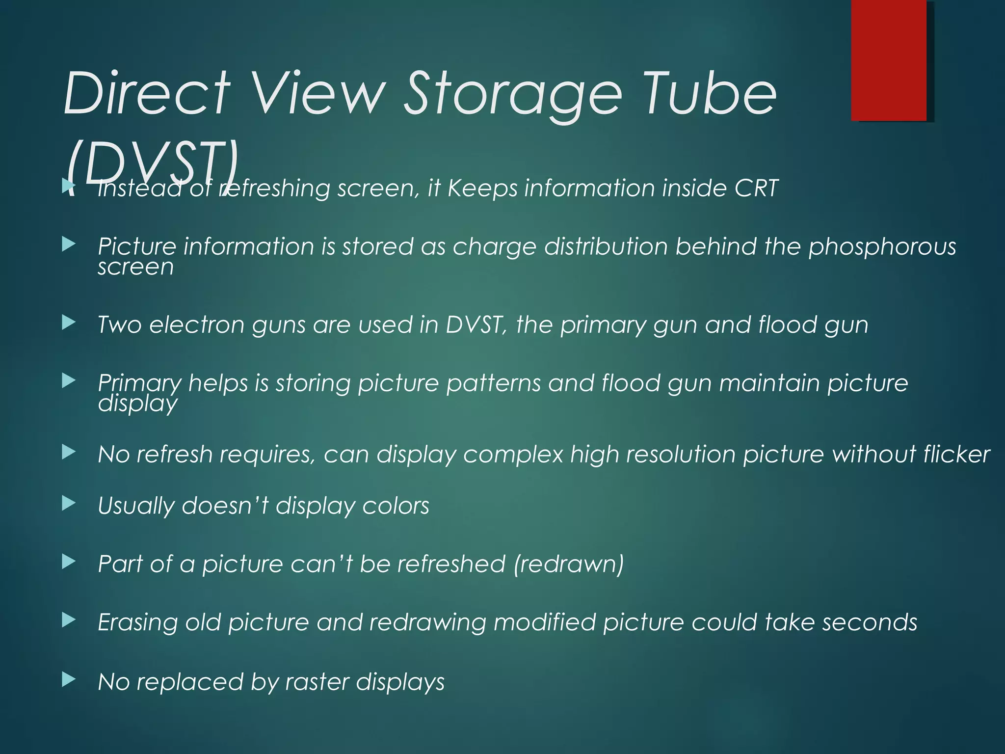 Direct View Storage Tube
(DVST) Instead of refreshing screen, it Keeps information inside CRT
 Picture information is stored as charge distribution behind the phosphorous
screen
 Two electron guns are used in DVST, the primary gun and flood gun
 Primary helps is storing picture patterns and flood gun maintain picture
display
 No refresh requires, can display complex high resolution picture without flicker
 Usually doesn’t display colors
 Part of a picture can’t be refreshed (redrawn)
 Erasing old picture and redrawing modified picture could take seconds
 No replaced by raster displays
 