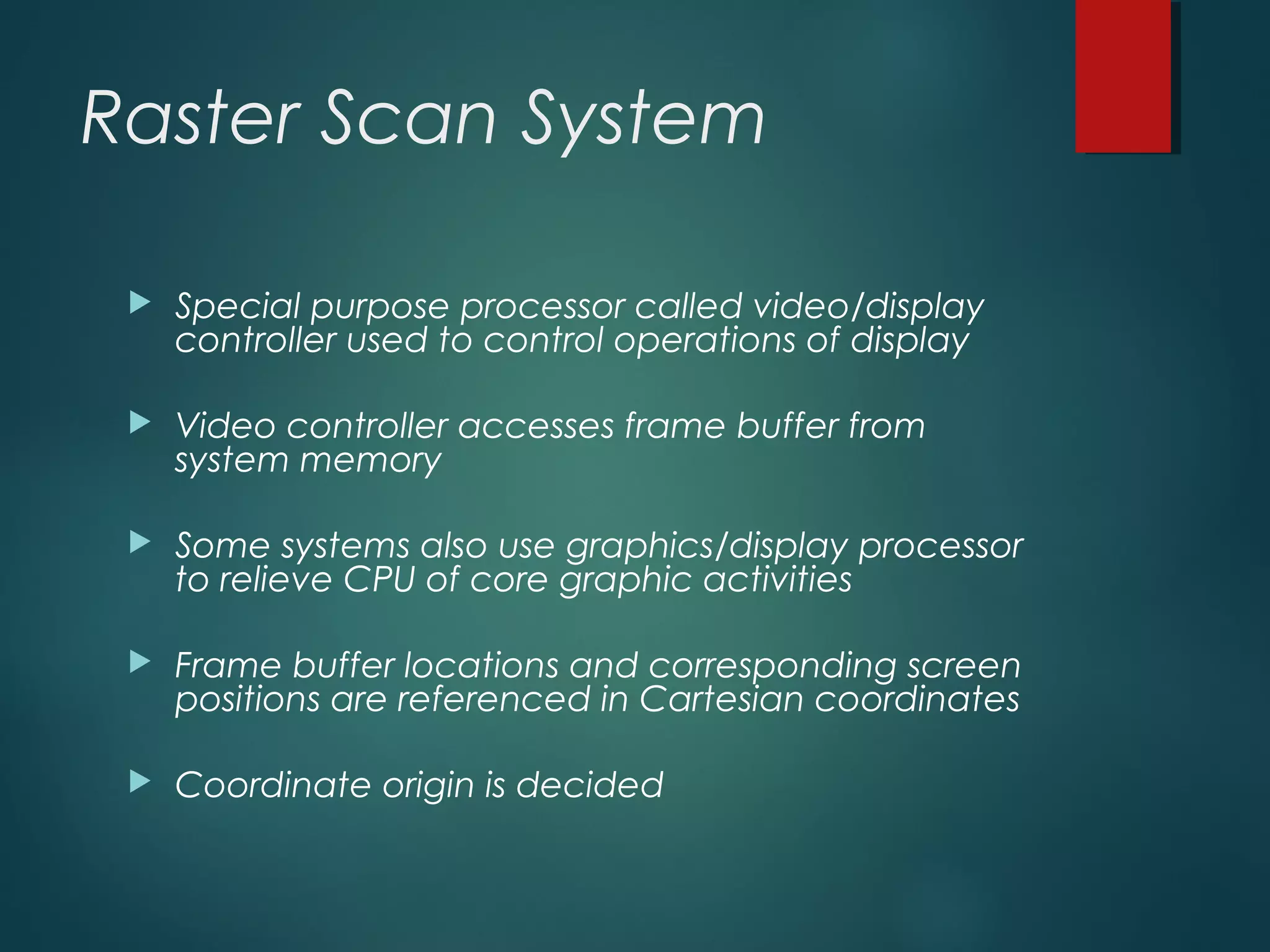 Raster Scan System
 Special purpose processor called video/display
controller used to control operations of display
 Video controller accesses frame buffer from
system memory
 Some systems also use graphics/display processor
to relieve CPU of core graphic activities
 Frame buffer locations and corresponding screen
positions are referenced in Cartesian coordinates
 Coordinate origin is decided
 