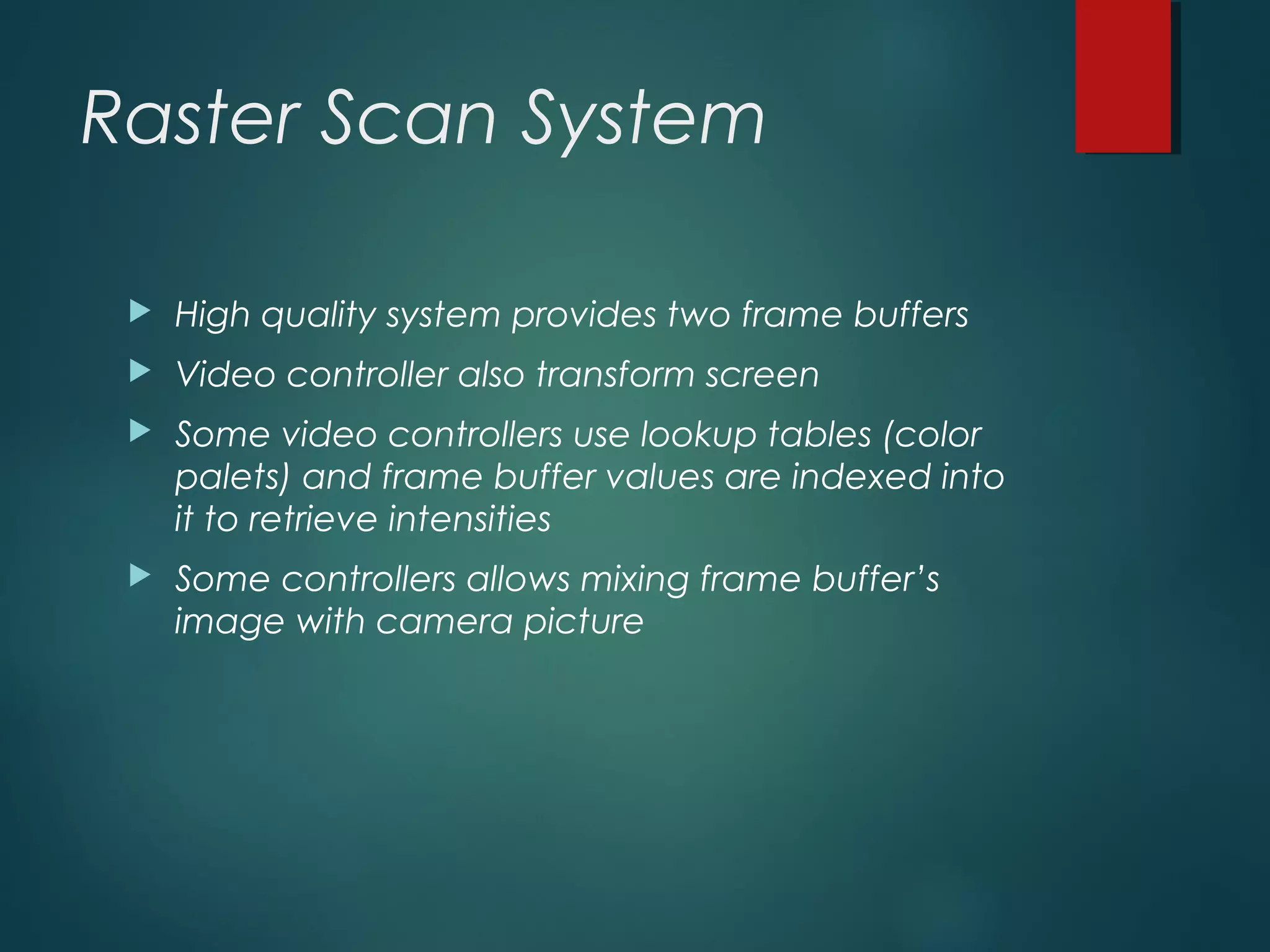Raster Scan System
 High quality system provides two frame buffers
 Video controller also transform screen
 Some video controllers use lookup tables (color
palets) and frame buffer values are indexed into
it to retrieve intensities
 Some controllers allows mixing frame buffer’s
image with camera picture
 