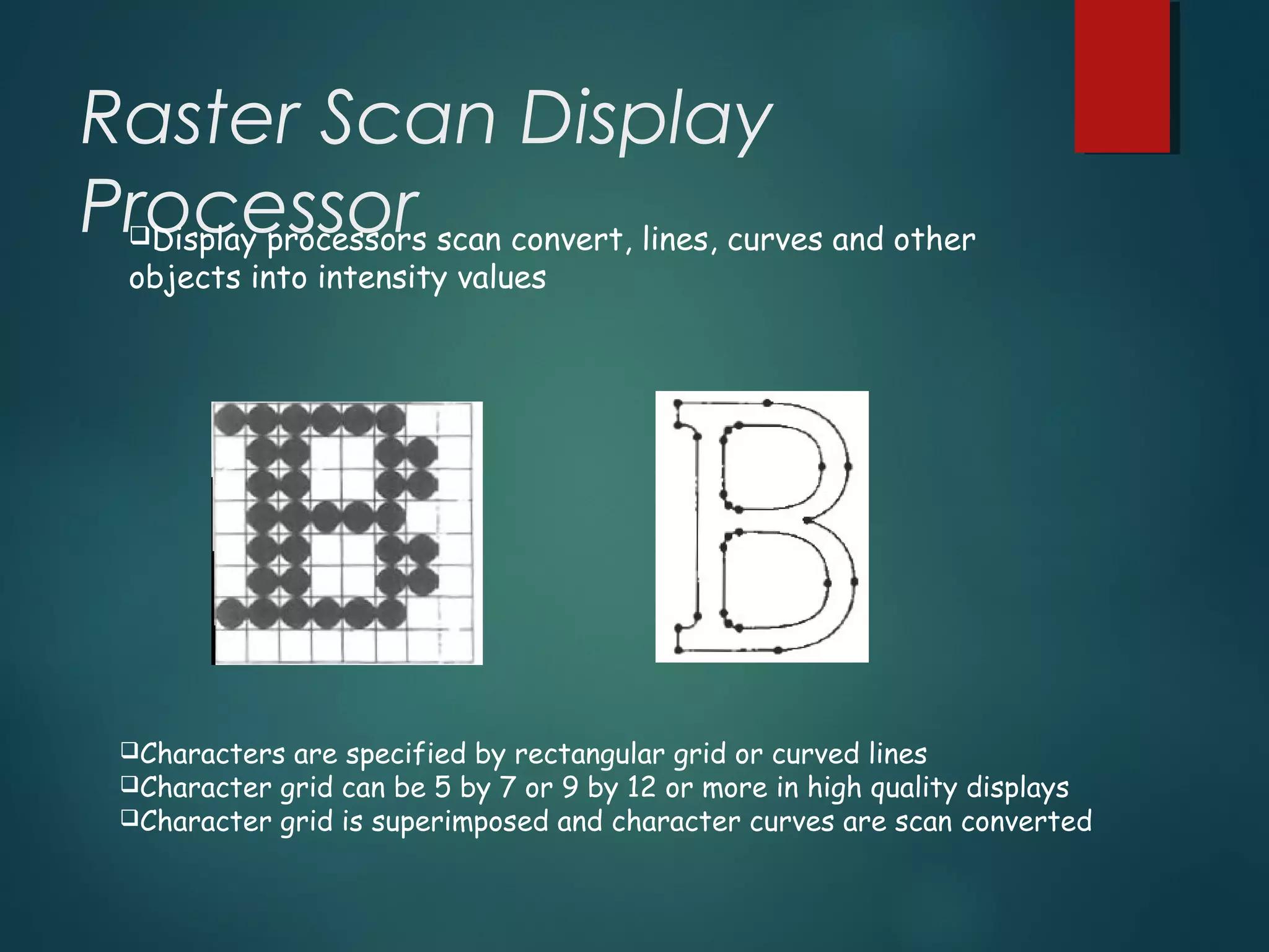Raster Scan Display
ProcessorDisplay processors scan convert, lines, curves and other
objects into intensity values
Characters are specified by rectangular grid or curved lines
Character grid can be 5 by 7 or 9 by 12 or more in high quality displays
Character grid is superimposed and character curves are scan converted
 