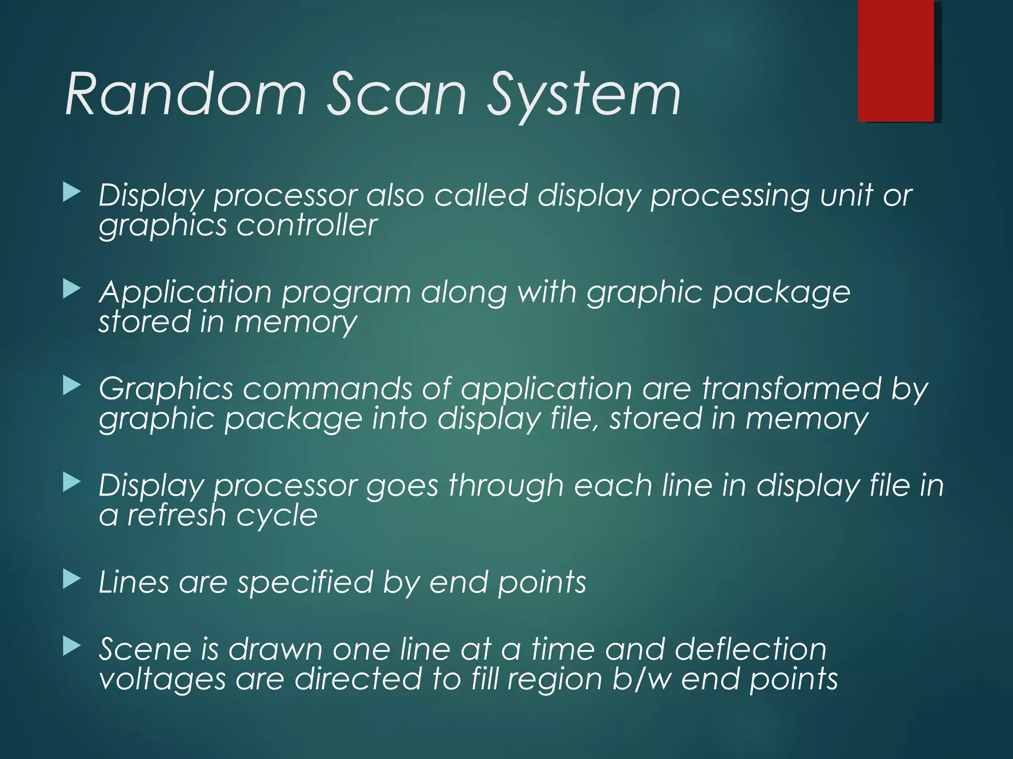 Random Scan System
 Display processor also called display processing unit or
graphics controller
 Application program along with graphic package
stored in memory
 Graphics commands of application are transformed by
graphic package into display file, stored in memory
 Display processor goes through each line in display file in
a refresh cycle
 Lines are specified by end points
 Scene is drawn one line at a time and deflection
voltages are directed to fill region b/w end points
 