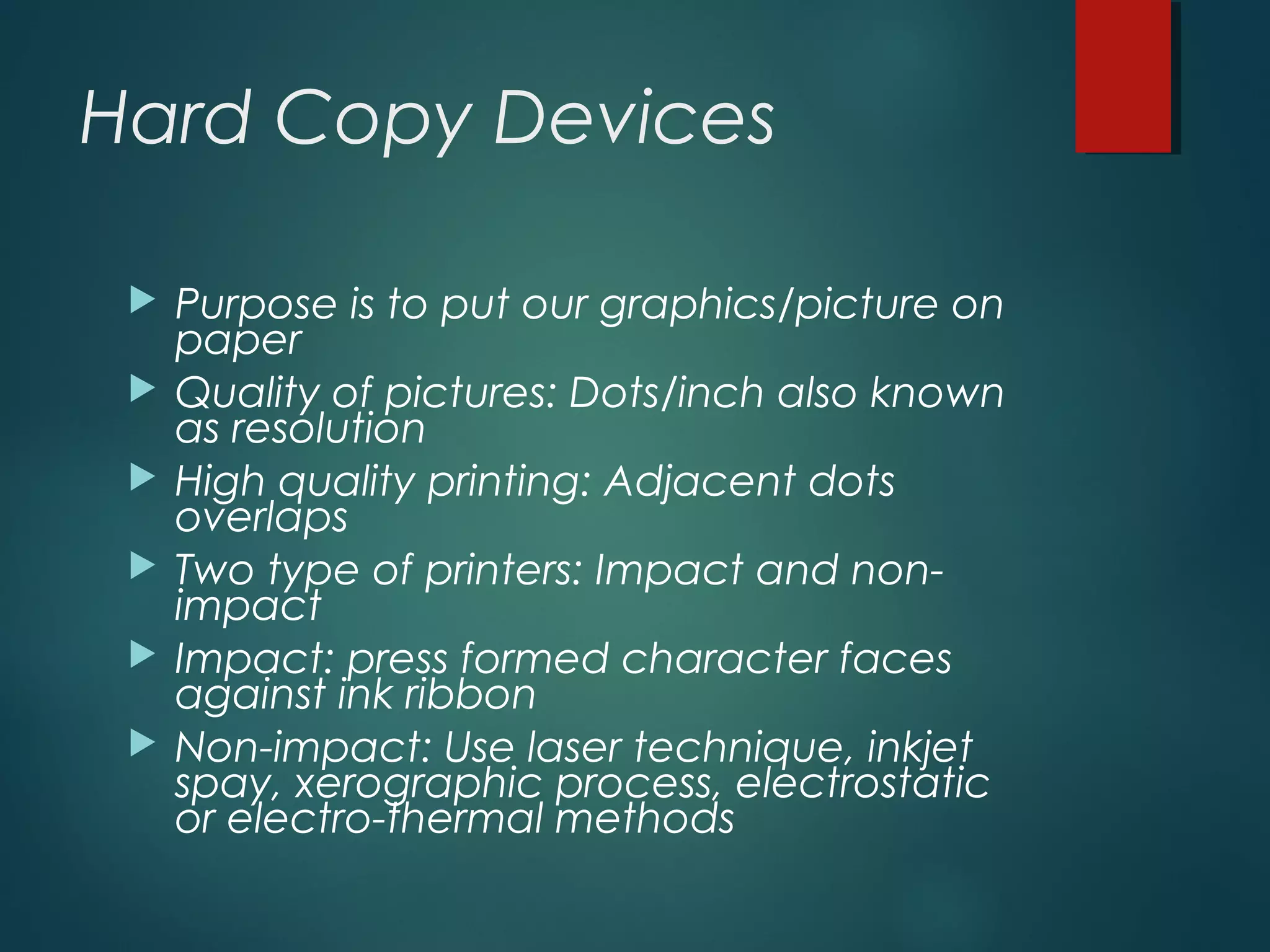 Hard Copy Devices
 Purpose is to put our graphics/picture on
paper
 Quality of pictures: Dots/inch also known
as resolution
 High quality printing: Adjacent dots
overlaps
 Two type of printers: Impact and non-
impact
 Impact: press formed character faces
against ink ribbon
 Non-impact: Use laser technique, inkjet
spay, xerographic process, electrostatic
or electro-thermal methods
 