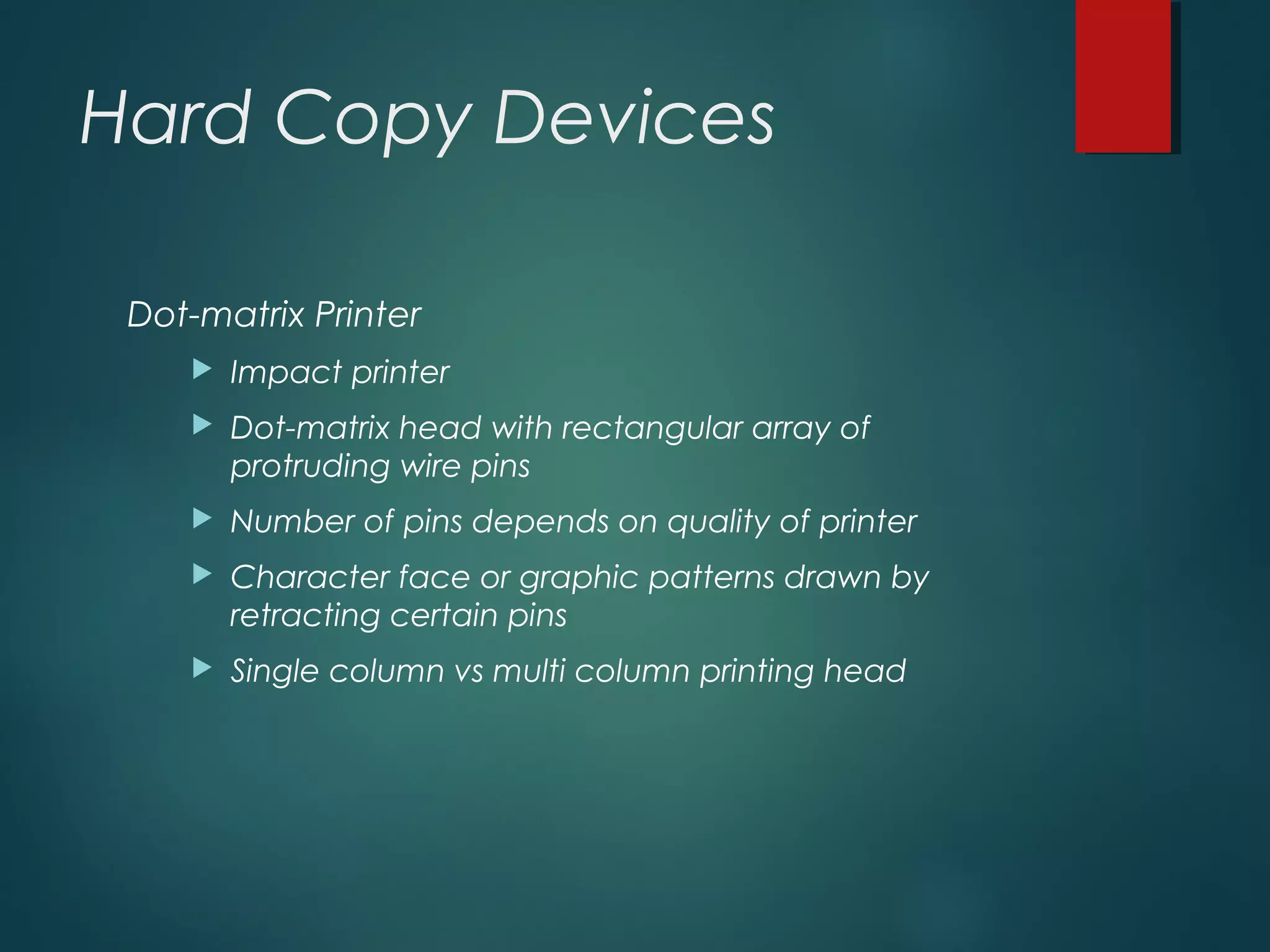 Hard Copy Devices
Dot-matrix Printer
 Impact printer
 Dot-matrix head with rectangular array of
protruding wire pins
 Number of pins depends on quality of printer
 Character face or graphic patterns drawn by
retracting certain pins
 Single column vs multi column printing head
 