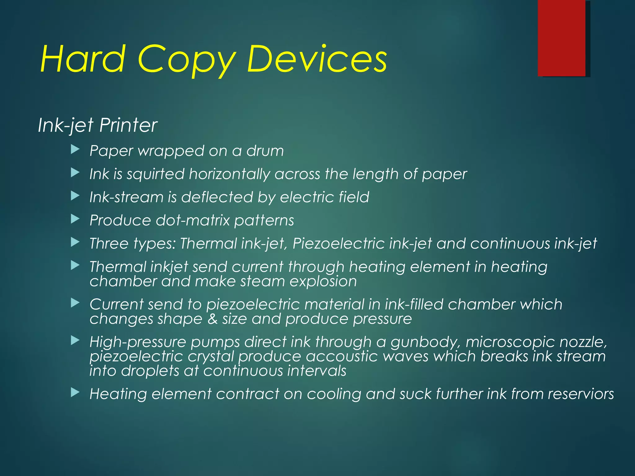 Hard Copy Devices
Ink-jet Printer
 Paper wrapped on a drum
 Ink is squirted horizontally across the length of paper
 Ink-stream is deflected by electric field
 Produce dot-matrix patterns
 Three types: Thermal ink-jet, Piezoelectric ink-jet and continuous ink-jet
 Thermal inkjet send current through heating element in heating
chamber and make steam explosion
 Current send to piezoelectric material in ink-filled chamber which
changes shape & size and produce pressure
 High-pressure pumps direct ink through a gunbody, microscopic nozzle,
piezoelectric crystal produce accoustic waves which breaks ink stream
into droplets at continuous intervals
 Heating element contract on cooling and suck further ink from reserviors
 