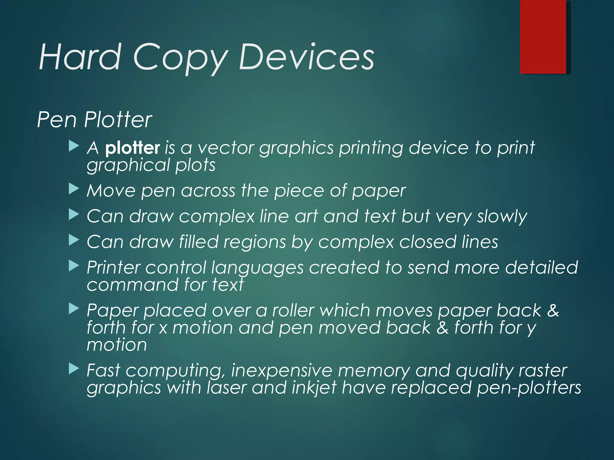 Hard Copy Devices
Pen Plotter
 A plotter is a vector graphics printing device to print
graphical plots
 Move pen across the piece of paper
 Can draw complex line art and text but very slowly
 Can draw filled regions by complex closed lines
 Printer control languages created to send more detailed
command for text
 Paper placed over a roller which moves paper back &
forth for x motion and pen moved back & forth for y
motion
 Fast computing, inexpensive memory and quality raster
graphics with laser and inkjet have replaced pen-plotters
 