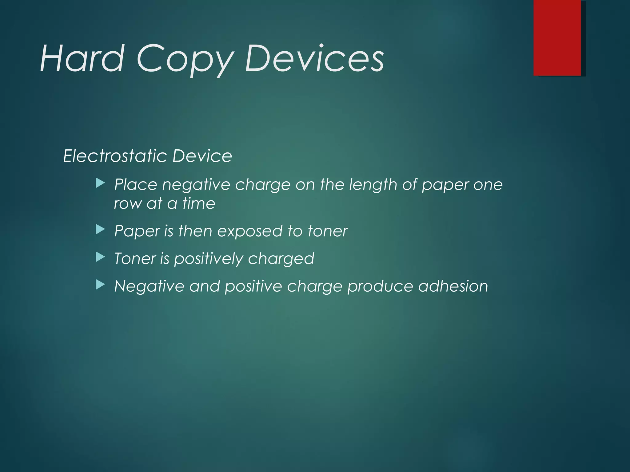 Hard Copy Devices
Electrostatic Device
 Place negative charge on the length of paper one
row at a time
 Paper is then exposed to toner
 Toner is positively charged
 Negative and positive charge produce adhesion
 