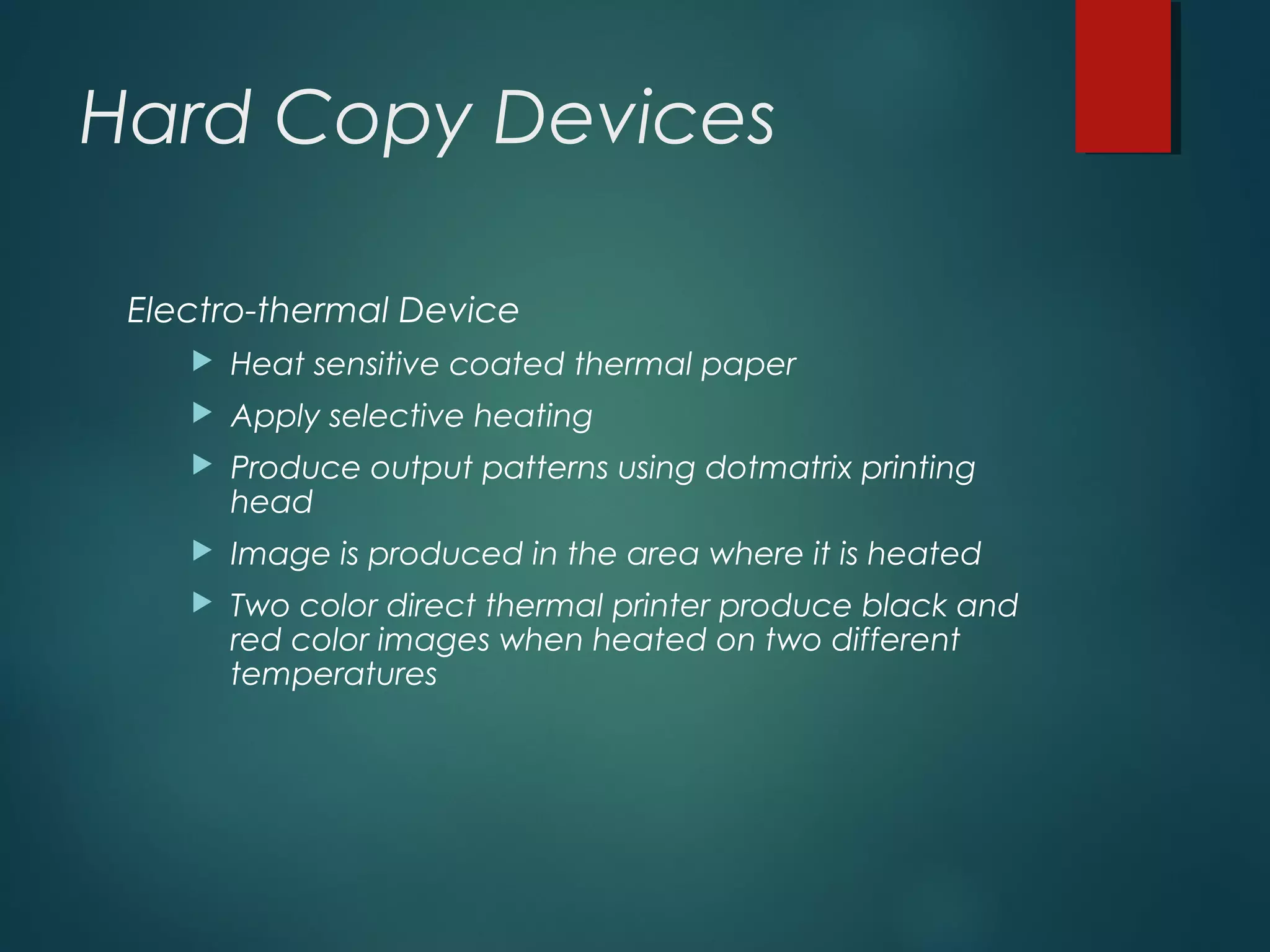 Hard Copy Devices
Electro-thermal Device
 Heat sensitive coated thermal paper
 Apply selective heating
 Produce output patterns using dotmatrix printing
head
 Image is produced in the area where it is heated
 Two color direct thermal printer produce black and
red color images when heated on two different
temperatures
 