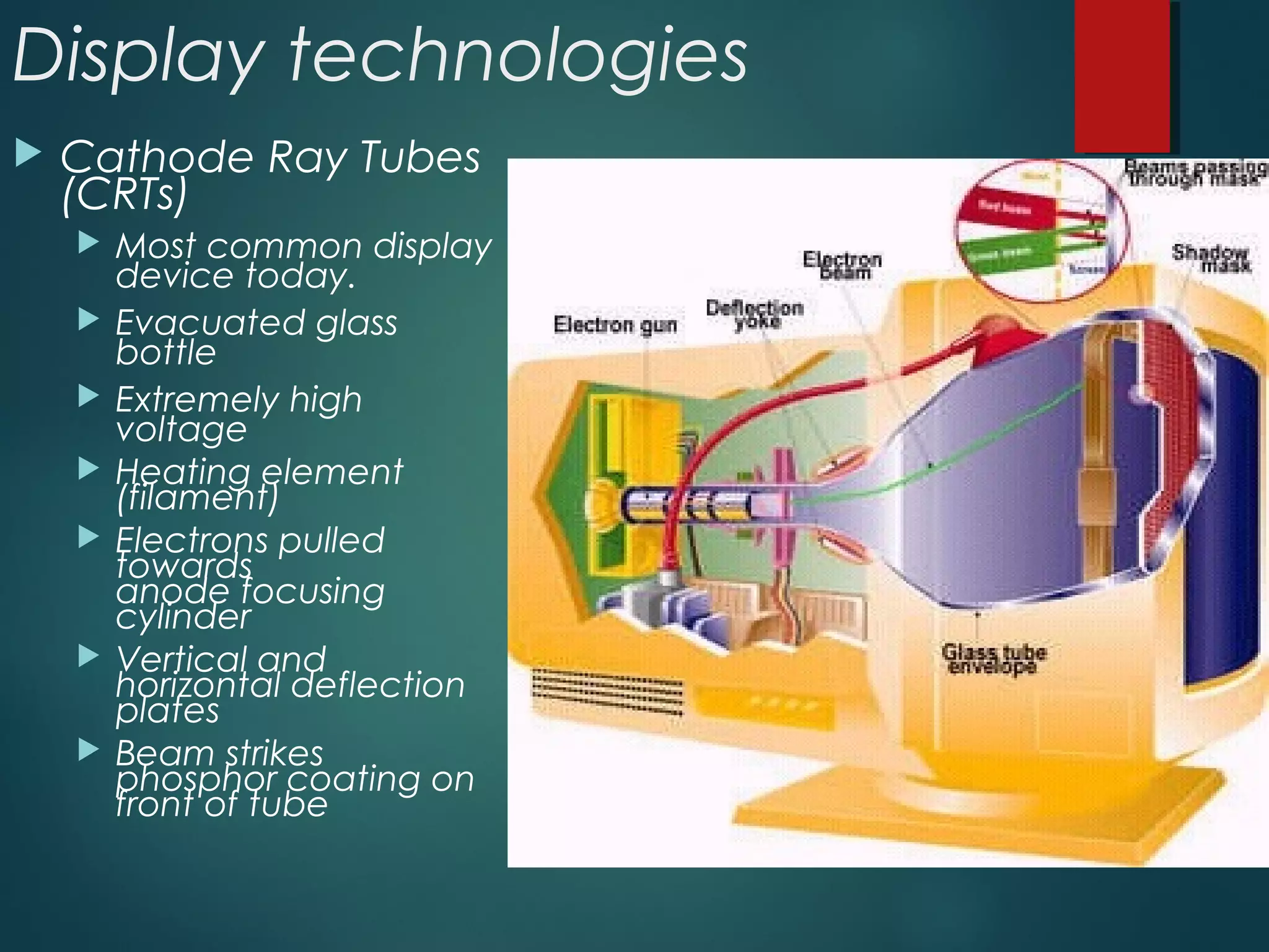 Display technologies
 Cathode Ray Tubes
(CRTs)
 Most common display
device today.
 Evacuated glass
bottle
 Extremely high
voltage
 Heating element
(filament)
 Electrons pulled
towards
anode focusing
cylinder
 Vertical and
horizontal deflection
plates
 Beam strikes
phosphor coating on
front of tube
 