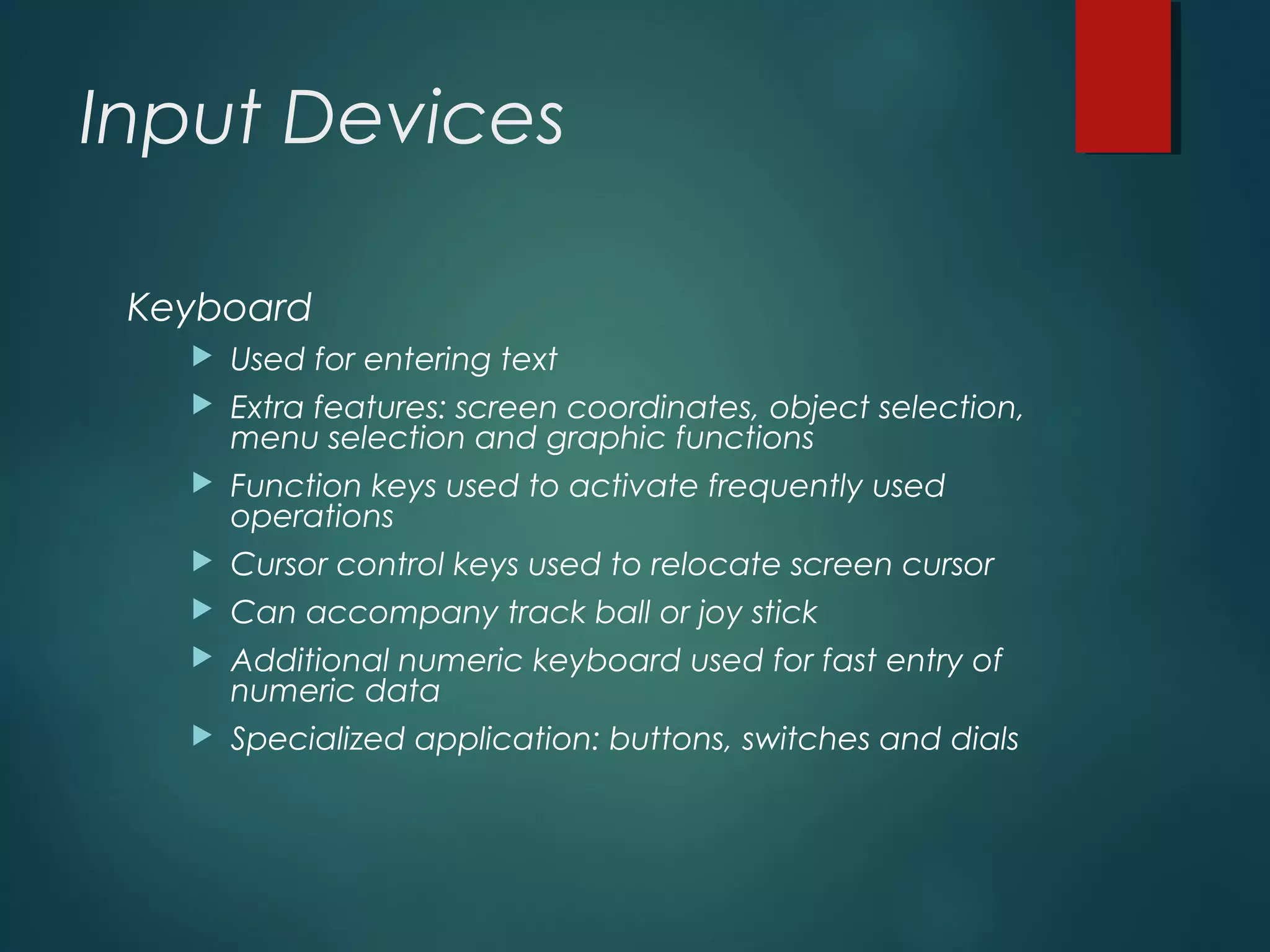 Input Devices
Keyboard
 Used for entering text
 Extra features: screen coordinates, object selection,
menu selection and graphic functions
 Function keys used to activate frequently used
operations
 Cursor control keys used to relocate screen cursor
 Can accompany track ball or joy stick
 Additional numeric keyboard used for fast entry of
numeric data
 Specialized application: buttons, switches and dials
 