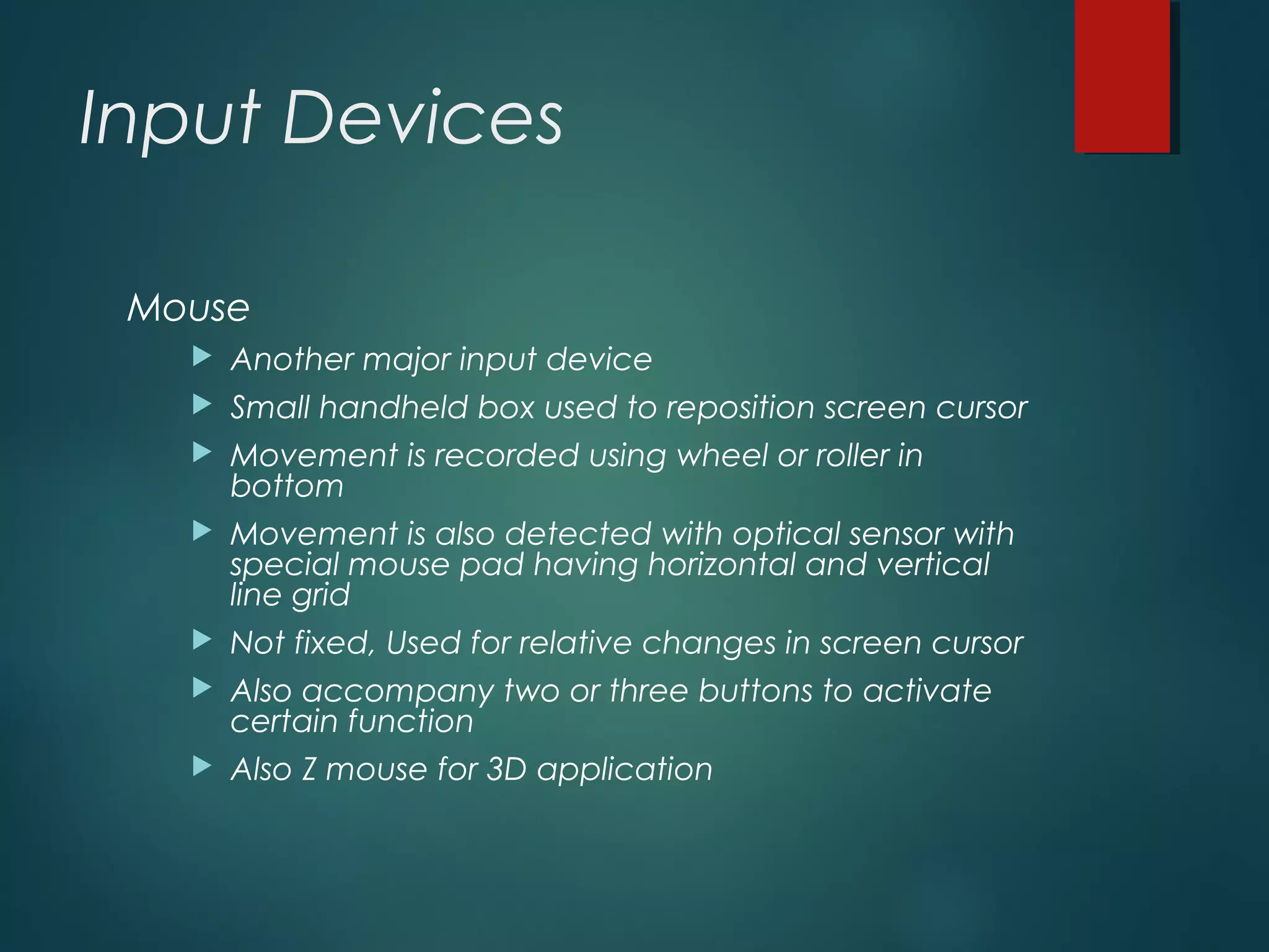 Input Devices
Mouse
 Another major input device
 Small handheld box used to reposition screen cursor
 Movement is recorded using wheel or roller in
bottom
 Movement is also detected with optical sensor with
special mouse pad having horizontal and vertical
line grid
 Not fixed, Used for relative changes in screen cursor
 Also accompany two or three buttons to activate
certain function
 Also Z mouse for 3D application
 