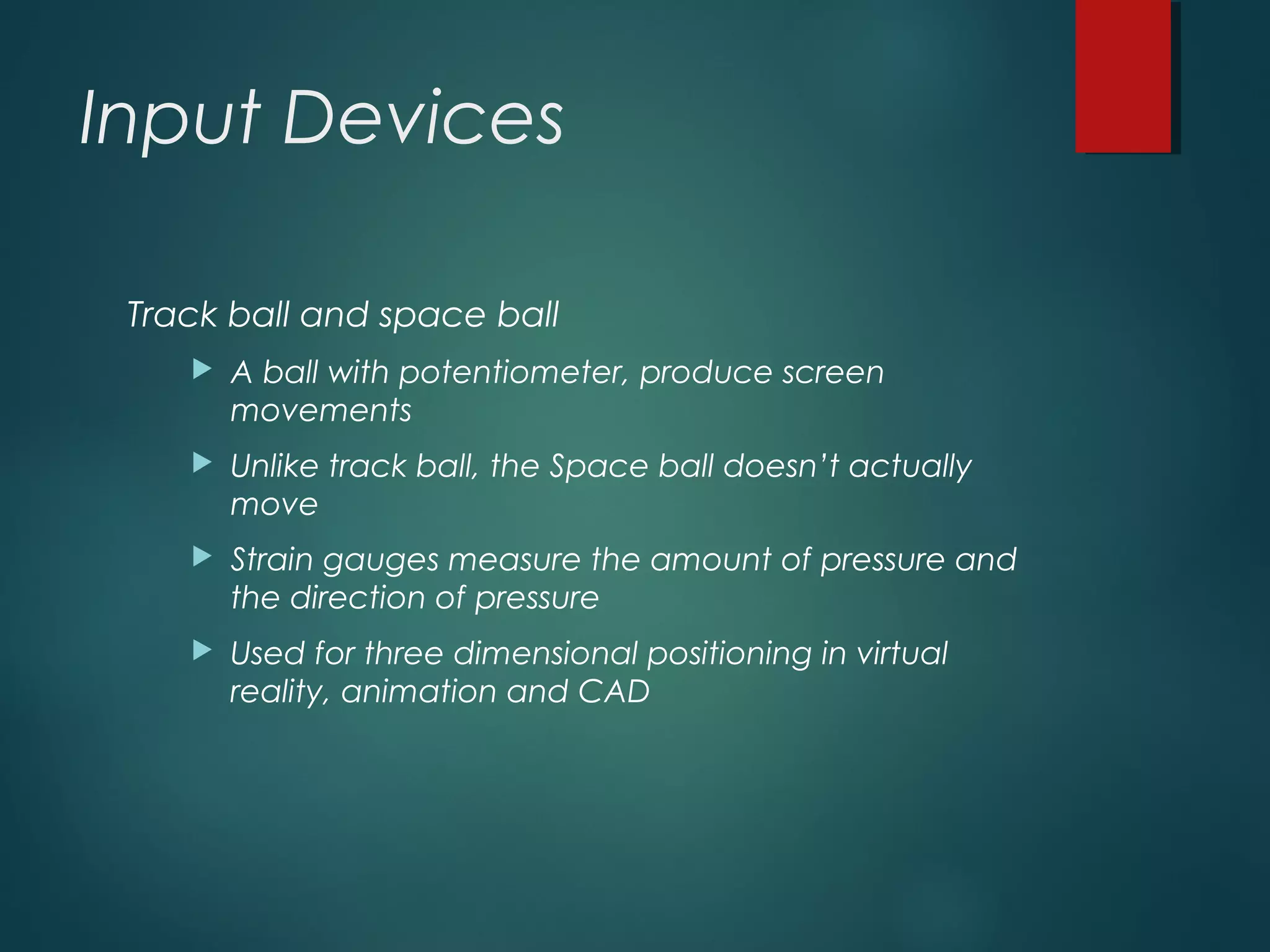 Input Devices
Track ball and space ball
 A ball with potentiometer, produce screen
movements
 Unlike track ball, the Space ball doesn’t actually
move
 Strain gauges measure the amount of pressure and
the direction of pressure
 Used for three dimensional positioning in virtual
reality, animation and CAD
 