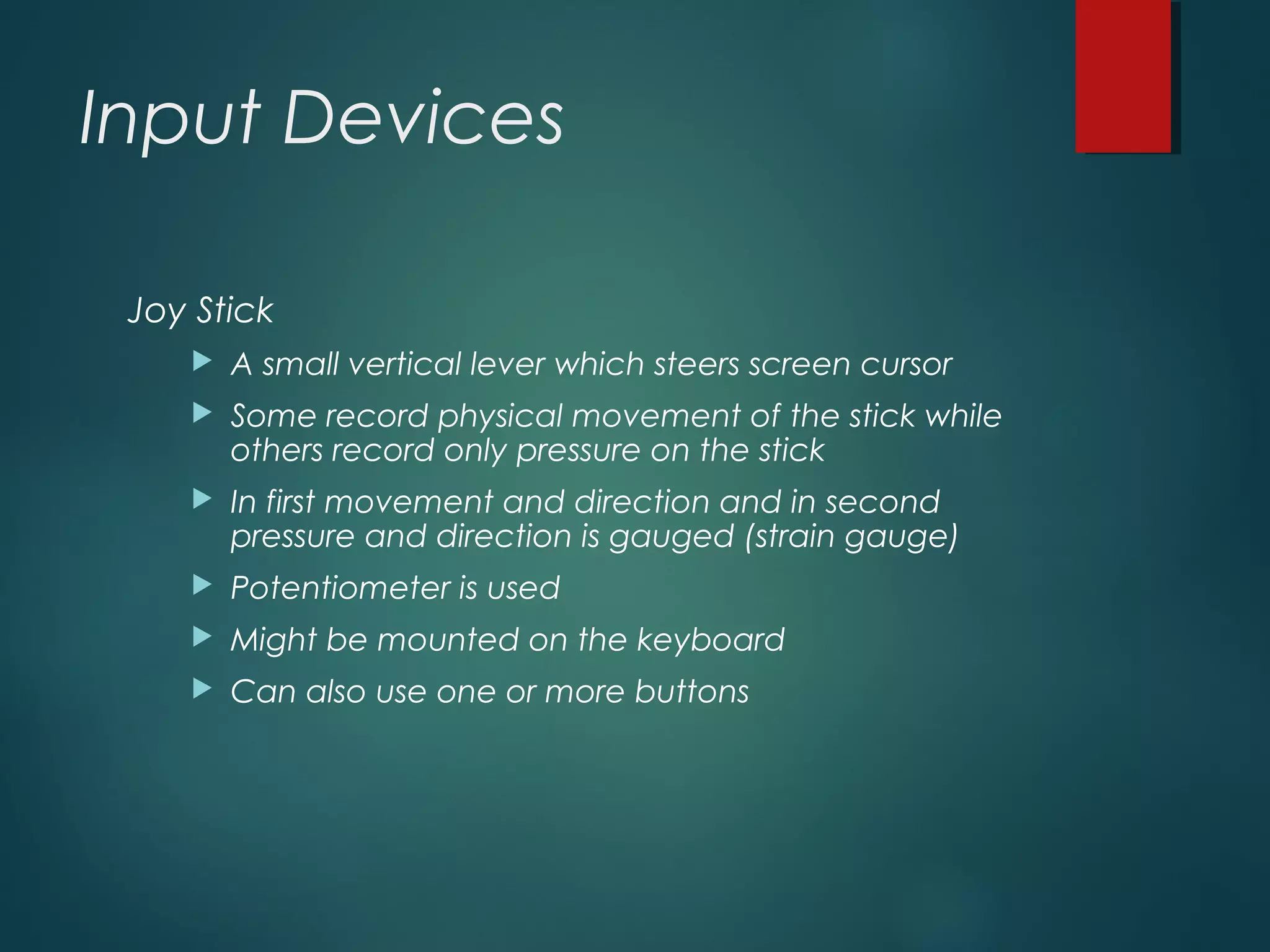 Input Devices
Joy Stick
 A small vertical lever which steers screen cursor
 Some record physical movement of the stick while
others record only pressure on the stick
 In first movement and direction and in second
pressure and direction is gauged (strain gauge)
 Potentiometer is used
 Might be mounted on the keyboard
 Can also use one or more buttons
 