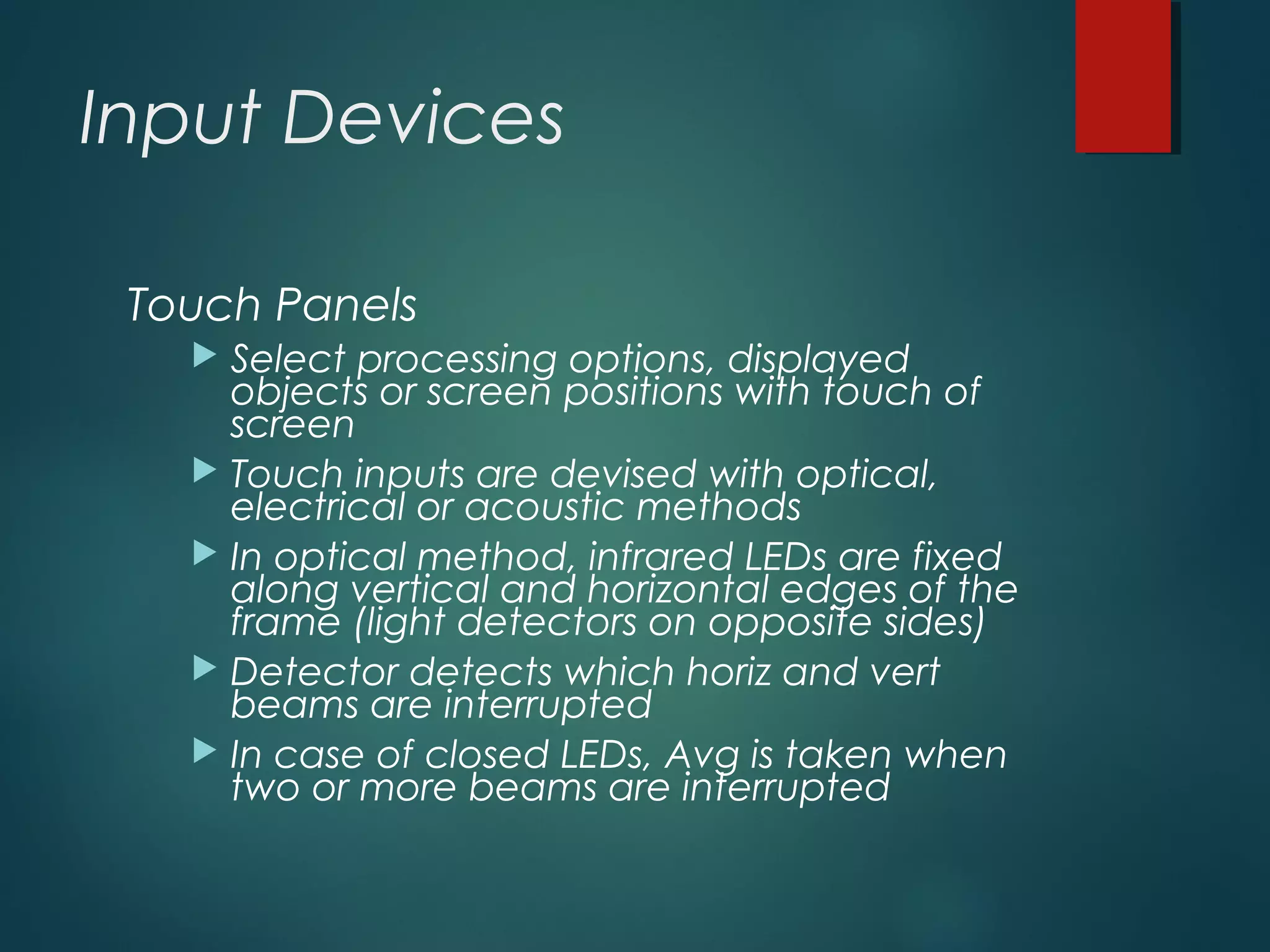 Input Devices
Touch Panels
 Select processing options, displayed
objects or screen positions with touch of
screen
 Touch inputs are devised with optical,
electrical or acoustic methods
 In optical method, infrared LEDs are fixed
along vertical and horizontal edges of the
frame (light detectors on opposite sides)
 Detector detects which horiz and vert
beams are interrupted
 In case of closed LEDs, Avg is taken when
two or more beams are interrupted
 