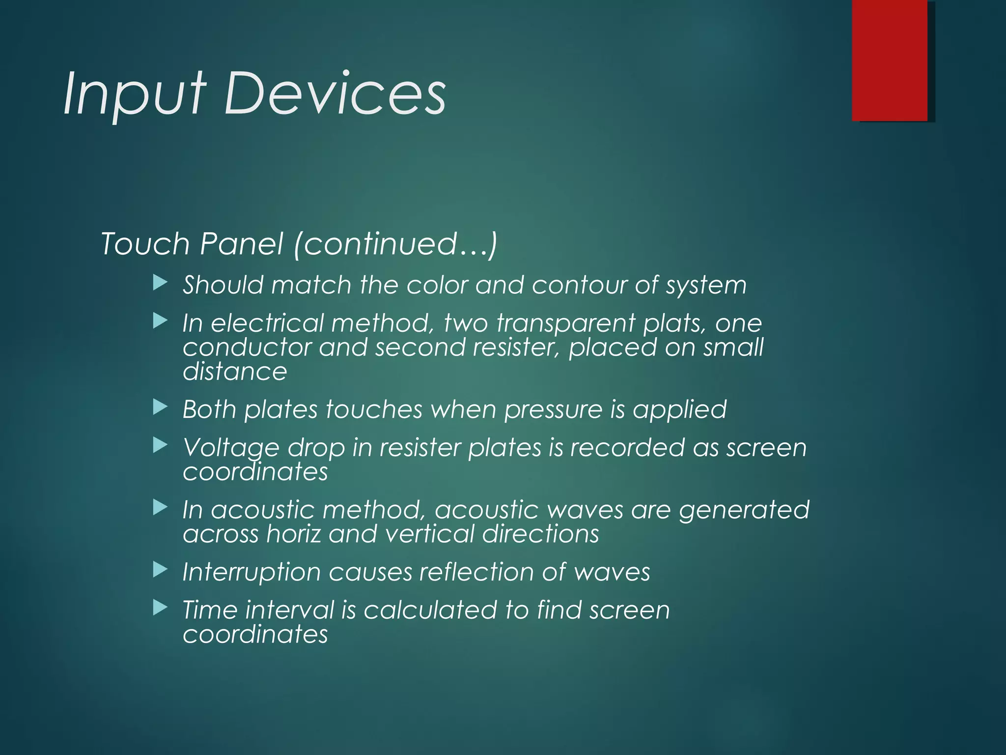 Input Devices
Touch Panel (continued…)
 Should match the color and contour of system
 In electrical method, two transparent plats, one
conductor and second resister, placed on small
distance
 Both plates touches when pressure is applied
 Voltage drop in resister plates is recorded as screen
coordinates
 In acoustic method, acoustic waves are generated
across horiz and vertical directions
 Interruption causes reflection of waves
 Time interval is calculated to find screen
coordinates
 
