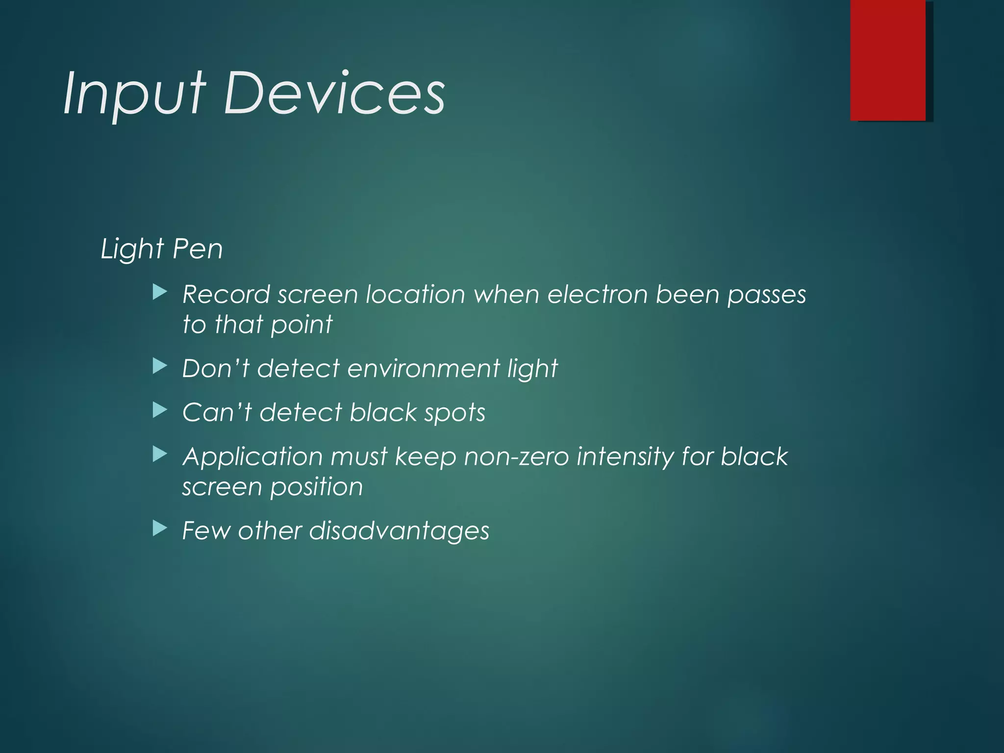 Input Devices
Light Pen
 Record screen location when electron been passes
to that point
 Don’t detect environment light
 Can’t detect black spots
 Application must keep non-zero intensity for black
screen position
 Few other disadvantages
 