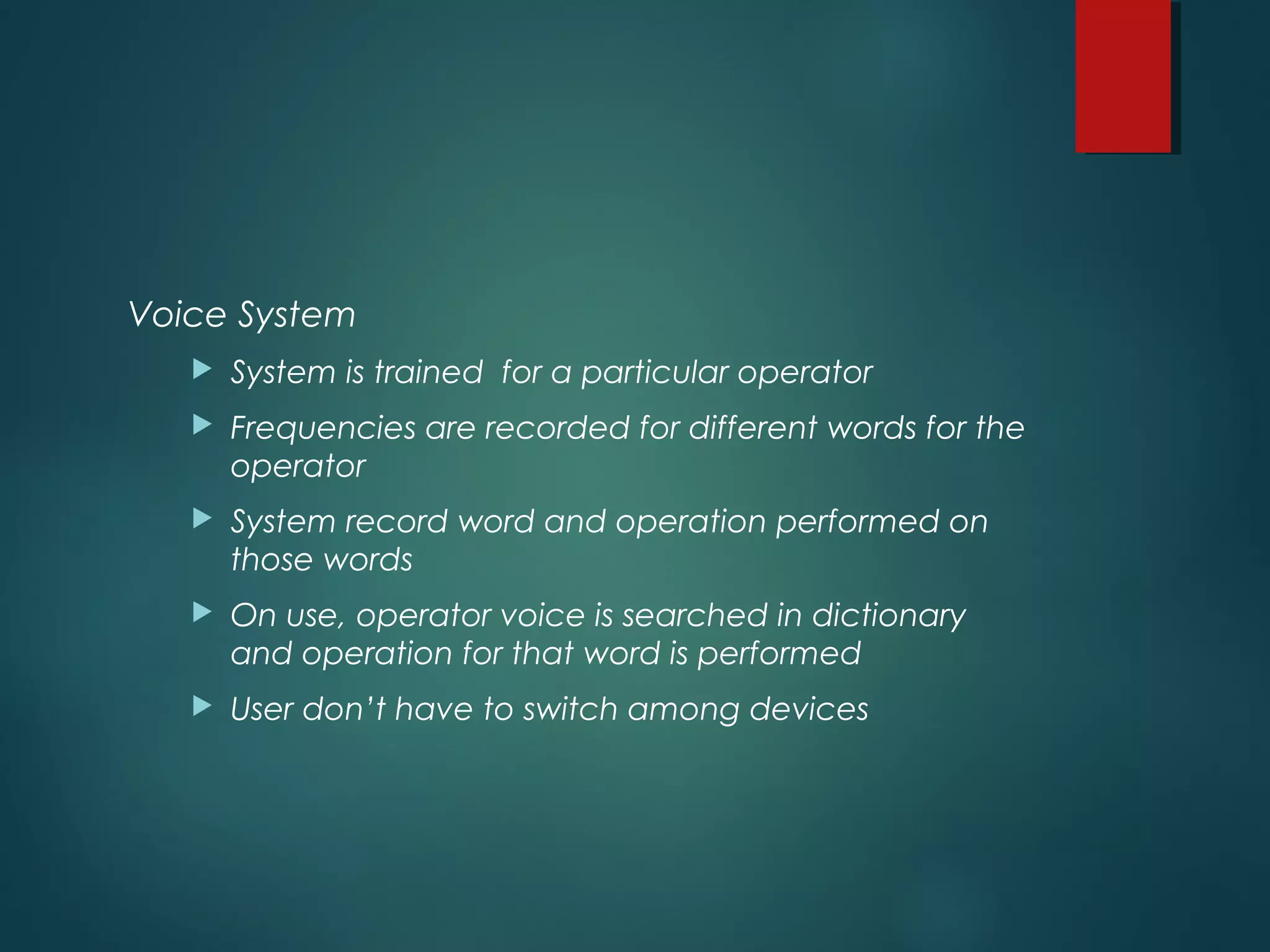 Voice System
 System is trained for a particular operator
 Frequencies are recorded for different words for the
operator
 System record word and operation performed on
those words
 On use, operator voice is searched in dictionary
and operation for that word is performed
 User don’t have to switch among devices
 