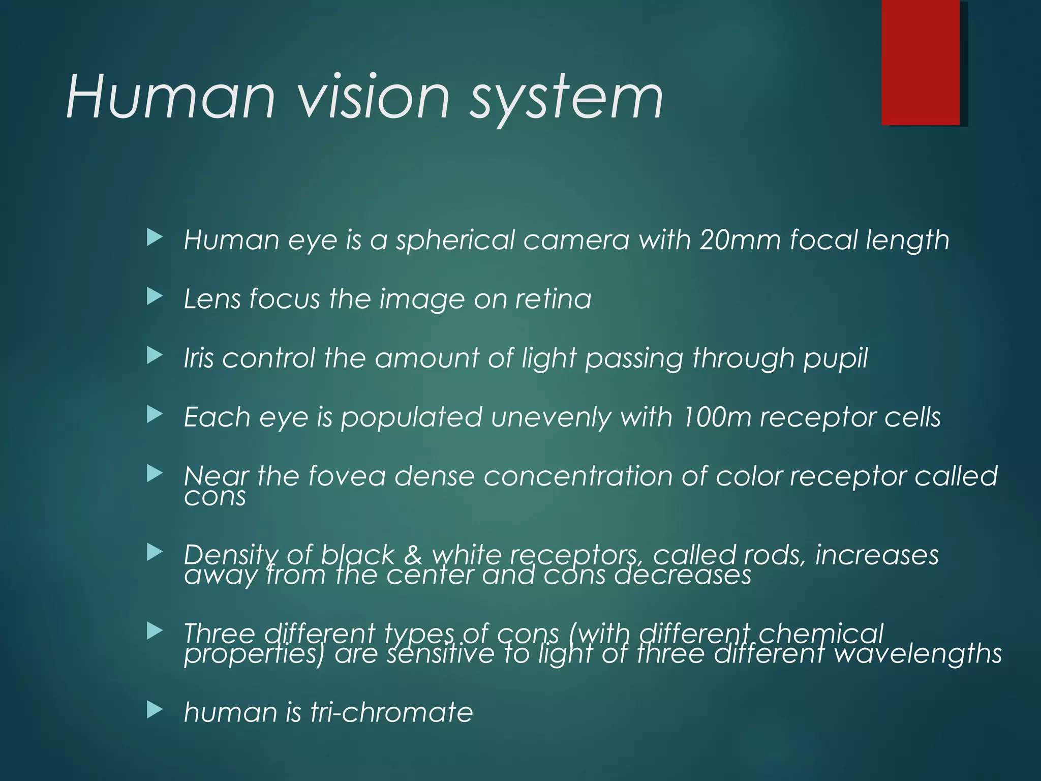 Human vision system
 Human eye is a spherical camera with 20mm focal length
 Lens focus the image on retina
 Iris control the amount of light passing through pupil
 Each eye is populated unevenly with 100m receptor cells
 Near the fovea dense concentration of color receptor called
cons
 Density of black & white receptors, called rods, increases
away from the center and cons decreases
 Three different types of cons (with different chemical
properties) are sensitive to light of three different wavelengths
 human is tri-chromate
 