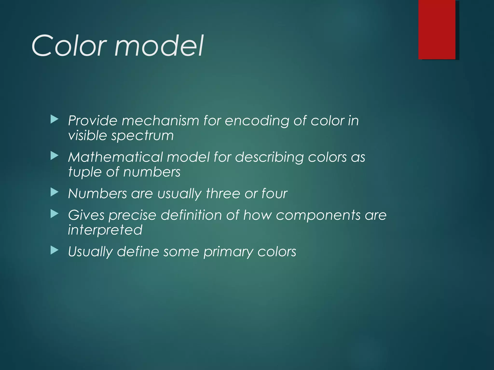 Color model
 Provide mechanism for encoding of color in
visible spectrum
 Mathematical model for describing colors as
tuple of numbers
 Numbers are usually three or four
 Gives precise definition of how components are
interpreted
 Usually define some primary colors
 