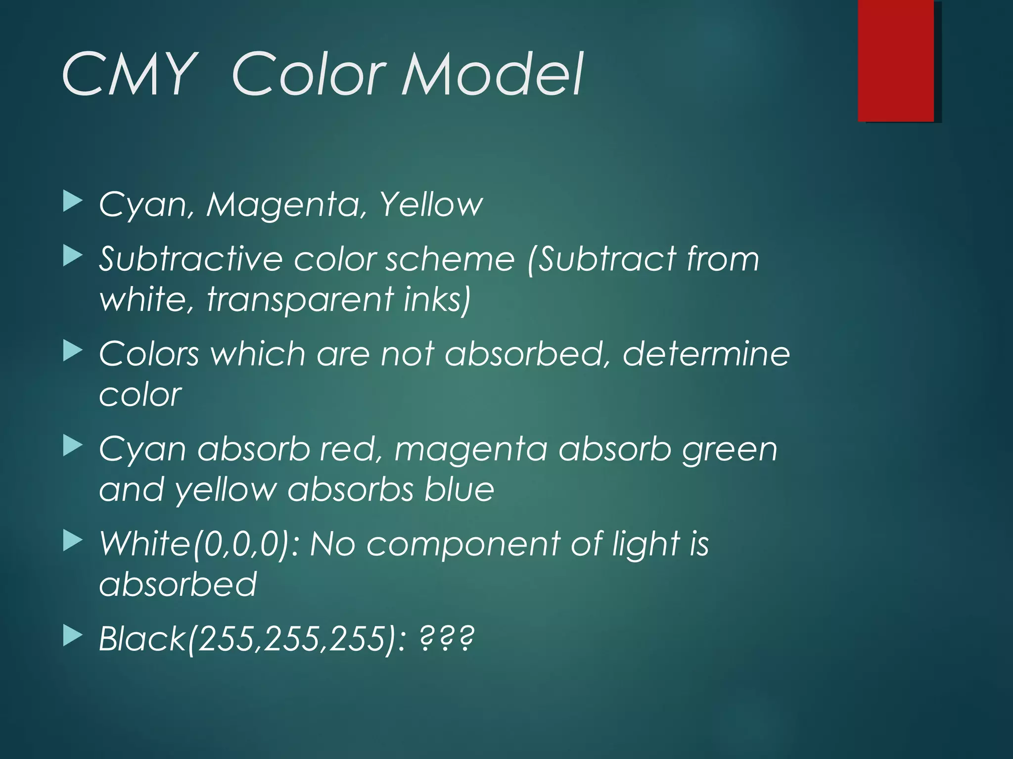 CMY Color Model
 Cyan, Magenta, Yellow
 Subtractive color scheme (Subtract from
white, transparent inks)
 Colors which are not absorbed, determine
color
 Cyan absorb red, magenta absorb green
and yellow absorbs blue
 White(0,0,0): No component of light is
absorbed
 Black(255,255,255): ???
 