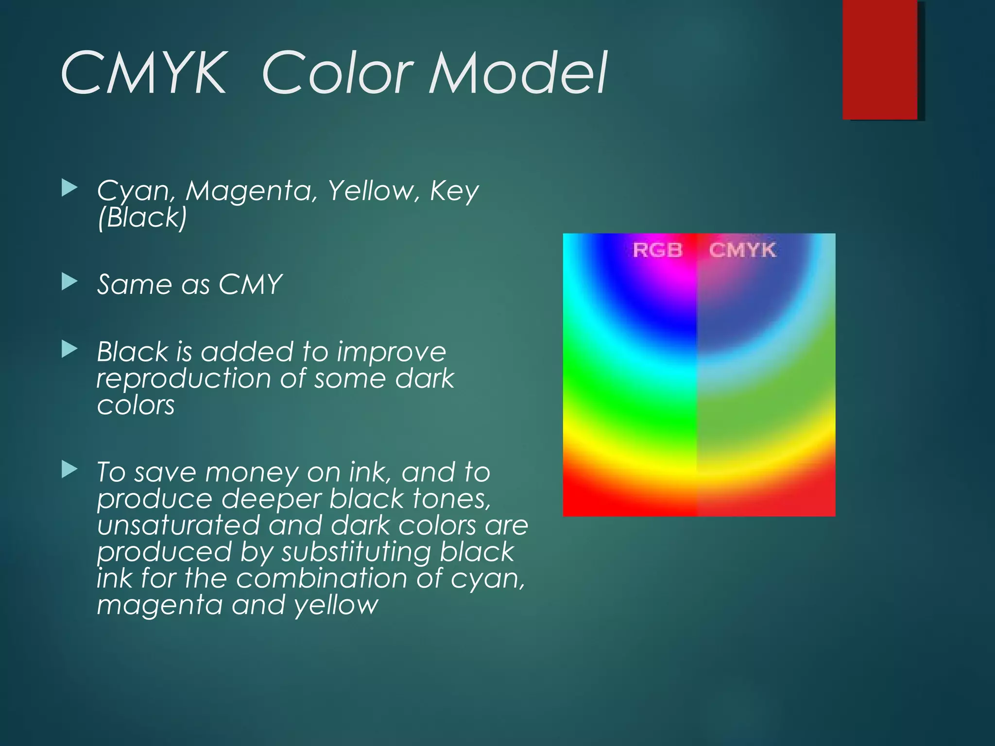 CMYK Color Model
 Cyan, Magenta, Yellow, Key
(Black)
 Same as CMY
 Black is added to improve
reproduction of some dark
colors
 To save money on ink, and to
produce deeper black tones,
unsaturated and dark colors are
produced by substituting black
ink for the combination of cyan,
magenta and yellow
 