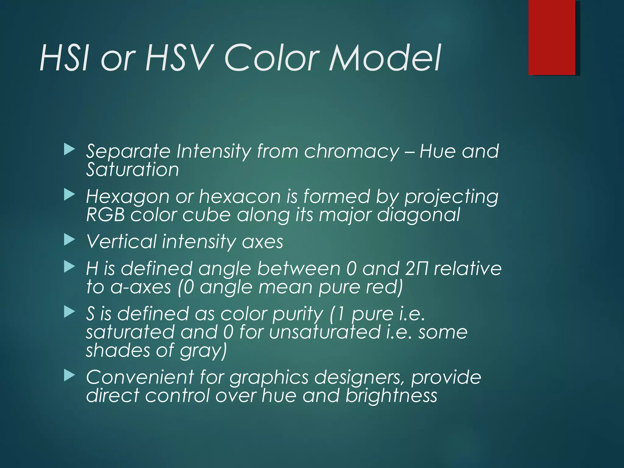 HSI or HSV Color Model
 Separate Intensity from chromacy – Hue and
Saturation
 Hexagon or hexacon is formed by projecting
RGB color cube along its major diagonal
 Vertical intensity axes
 H is defined angle between 0 and 2Π relative
to a-axes (0 angle mean pure red)
 S is defined as color purity (1 pure i.e.
saturated and 0 for unsaturated i.e. some
shades of gray)
 Convenient for graphics designers, provide
direct control over hue and brightness
 