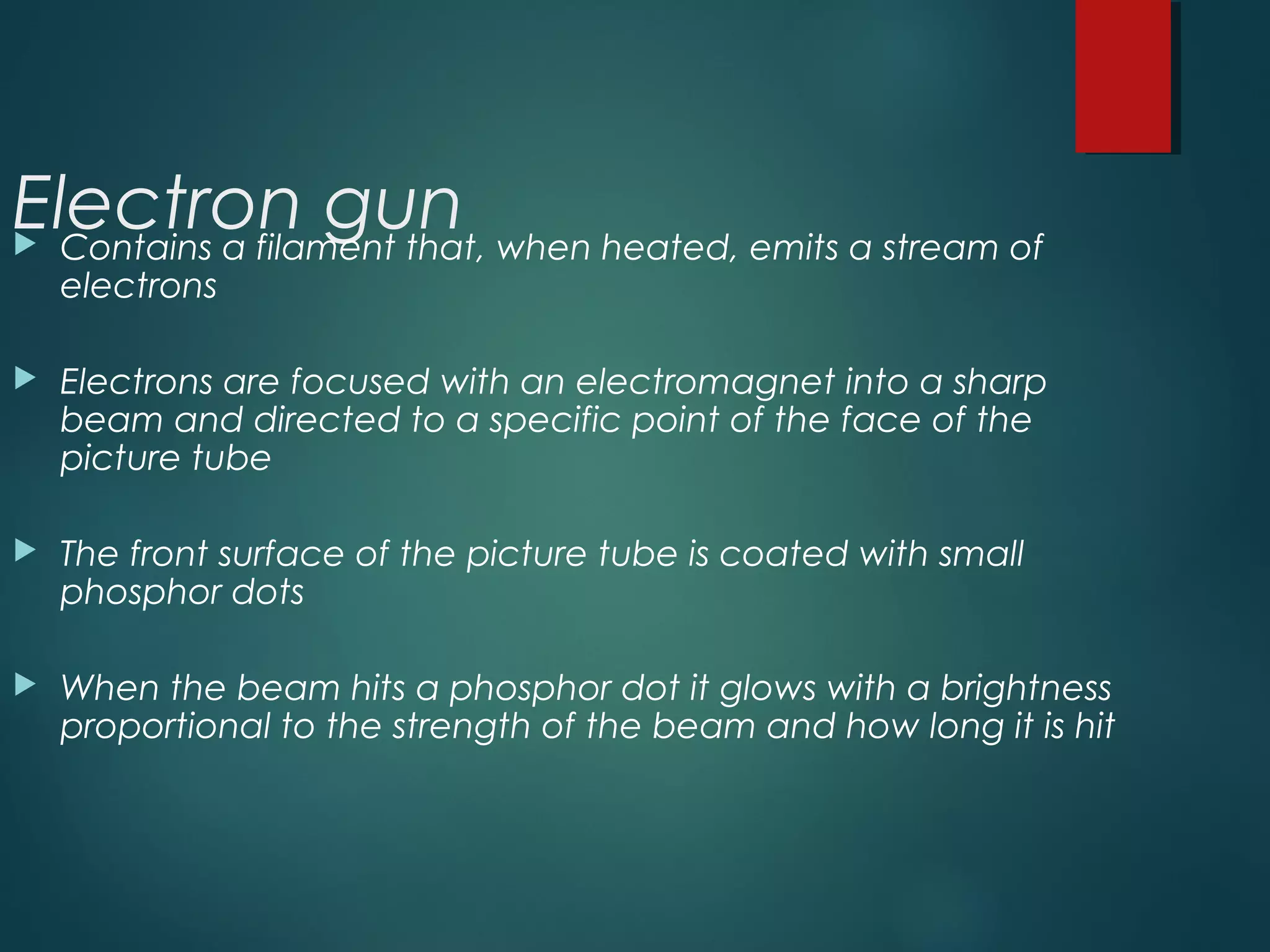 Electron gun Contains a filament that, when heated, emits a stream of
electrons
 Electrons are focused with an electromagnet into a sharp
beam and directed to a specific point of the face of the
picture tube
 The front surface of the picture tube is coated with small
phosphor dots
 When the beam hits a phosphor dot it glows with a brightness
proportional to the strength of the beam and how long it is hit
 