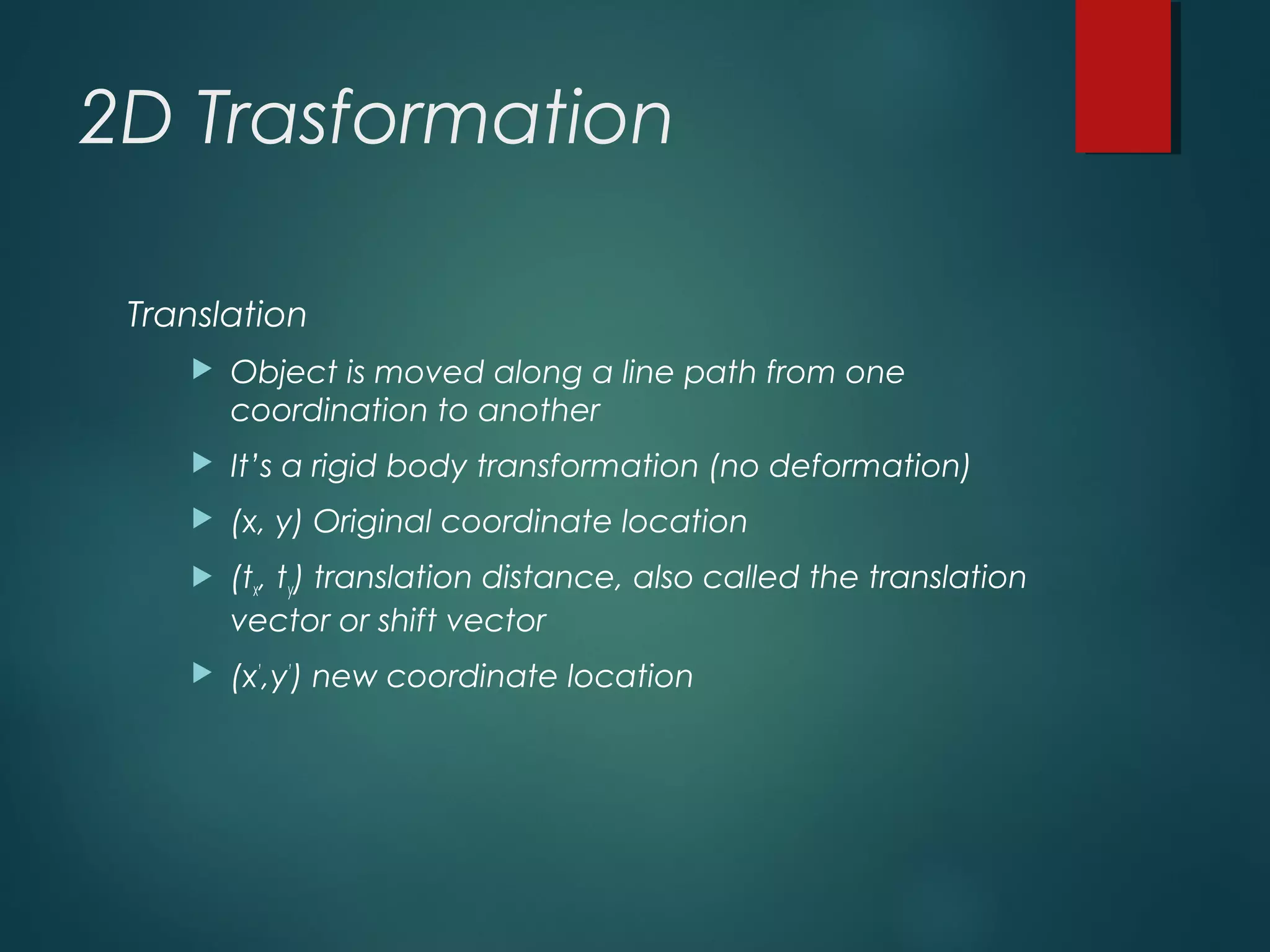 2D Trasformation
Translation
 Object is moved along a line path from one
coordination to another
 It’s a rigid body transformation (no deformation)
 (x, y) Original coordinate location
 (tx, ty) translation distance, also called the translation
vector or shift vector
 (x’
,y’
) new coordinate location
 