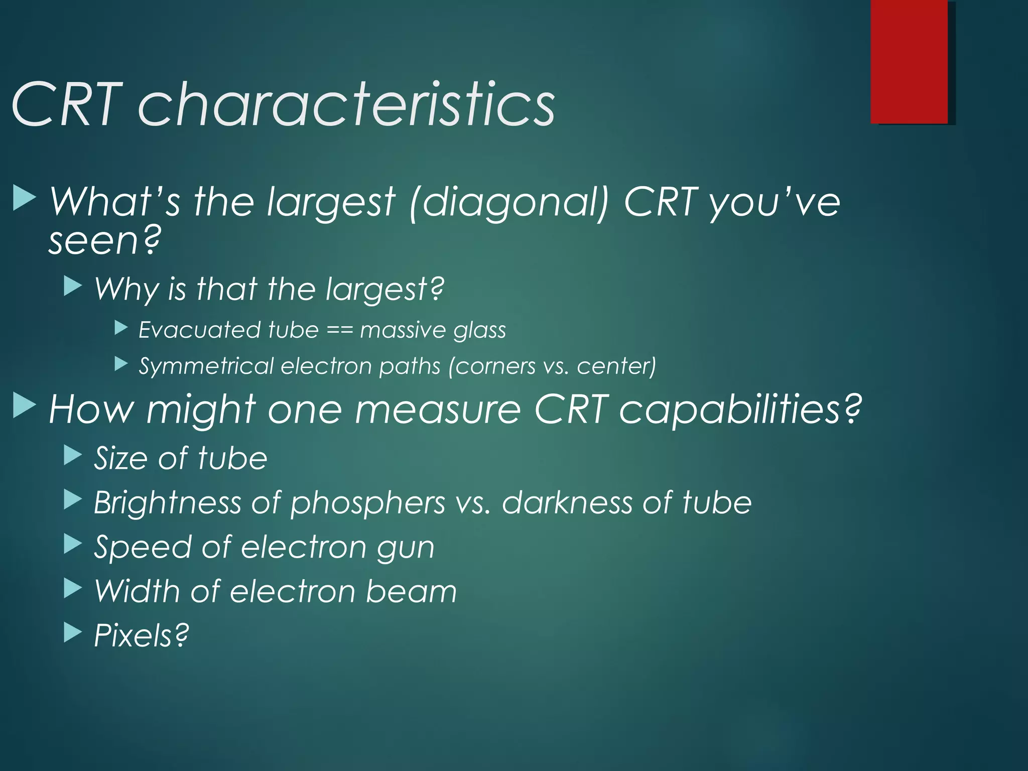CRT characteristics
 What’s the largest (diagonal) CRT you’ve
seen?
 Why is that the largest?
 Evacuated tube == massive glass
 Symmetrical electron paths (corners vs. center)
 How might one measure CRT capabilities?
 Size of tube
 Brightness of phosphers vs. darkness of tube
 Speed of electron gun
 Width of electron beam
 Pixels?
 