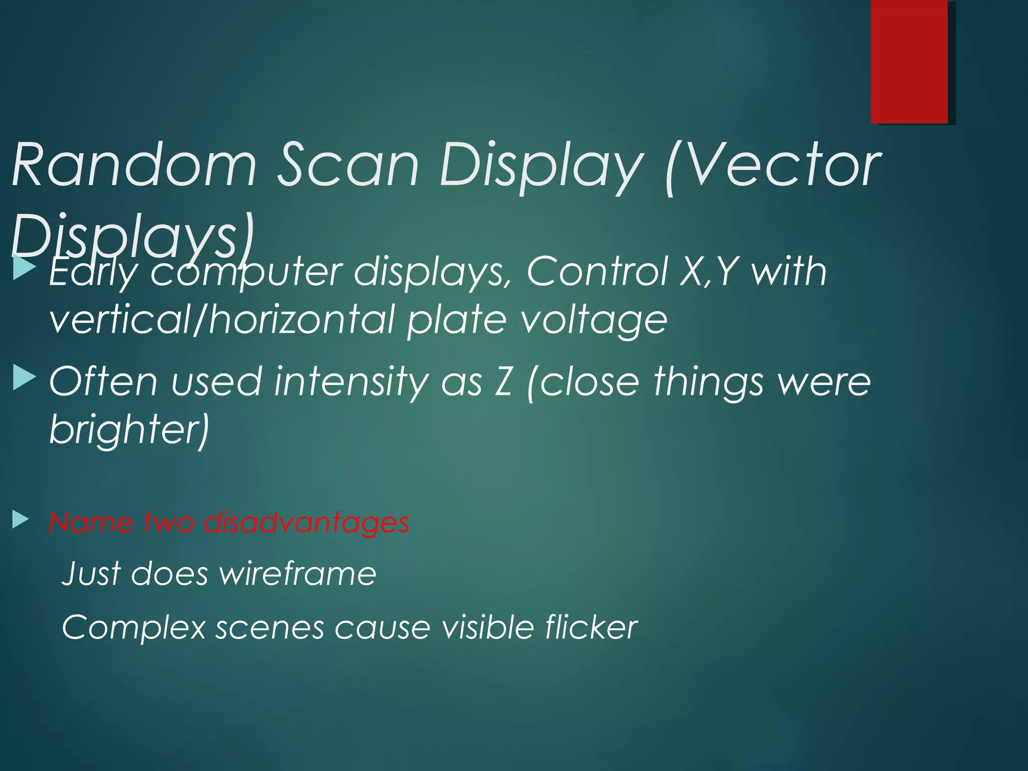Random Scan Display (Vector
Displays) Early computer displays, Control X,Y with
vertical/horizontal plate voltage
 Often used intensity as Z (close things were
brighter)
 Name two disadvantages
Just does wireframe
Complex scenes cause visible flicker
 