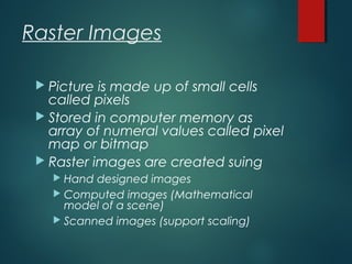 Raster Images
 Picture is made up of small cells
called pixels
 Stored in computer memory as
array of numeral values called pixel
map or bitmap
 Raster images are created suing
 Hand designed images
 Computed images (Mathematical
model of a scene)
 Scanned images (support scaling)
 