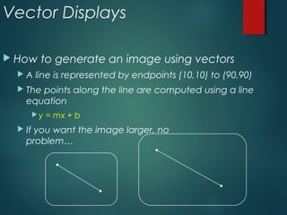 Vector Displays
 How to generate an image using vectors
 A line is represented by endpoints (10,10) to (90,90)
 The points along the line are computed using a line
equation
y = mx + b
 If you want the image larger, no
problem…
 
