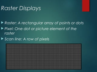 Raster Displays
 Raster: A rectangular array of points or dots
 Pixel: One dot or picture element of the
raster
 Scan line: A row of pixels
 