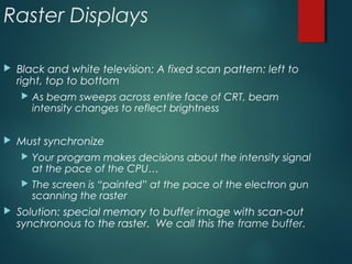 Raster Displays
 Black and white television: A fixed scan pattern: left to
right, top to bottom
 As beam sweeps across entire face of CRT, beam
intensity changes to reflect brightness
 Must synchronize
 Your program makes decisions about the intensity signal
at the pace of the CPU…
 The screen is “painted” at the pace of the electron gun
scanning the raster
 Solution: special memory to buffer image with scan-out
synchronous to the raster. We call this the frame buffer.
 