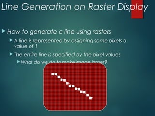 Line Generation on Raster Display
 How to generate a line using rasters
 A line is represented by assigning some pixels a
value of 1
 The entire line is specified by the pixel values
What do we do to make image larger?
 