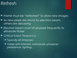 Refresh
 Frame must be “refreshed” to draw new images
 As new pixels are struck by electron beam,
others are decaying
 Electron beam must hit all pixels frequently to
eliminate flicker
 Critical fusion frequency
 Typically 60 times/sec
 Varies with intensity, individuals, phospher
persistence, lighting...
 